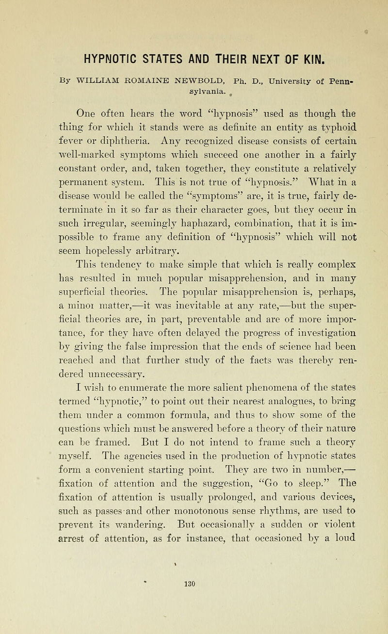 HYPNOTIC STATES AND THEIR NEXT OF KIN. By WILLIAM ROMAINE NEWBOLD, Ph. D., University of Penn- sylvania. One often hears the word ''hypnosis nsed as though the thing for which it stands were as definite an entity as typhoid fever or diphtheria. Any recognized disease consists of certain well-marked symptoms which succeed one another in a fairly constant order, and, taken together, they constitute a relatively permanent system. This is not true of hypnosis. What in a disease would be called the symptoms are, it is true, fairly de- terminate in it so far as their character goes, but they occur in such irregular, seemingly haphazard, combination, that it is im- possible to frame any definition of hypnosis which will not seem hopelessly arbitrary. This tendency to make simple that which is really complex has resulted in much popular misapprehension, and in many superficial theories. The popular misapprehension is, perhaps, a minoi matter,—it was inevitable at any rate,-—but the super- ficial theories are, in part, preventable and are of more impor- tance, for they have often delayed the progress of investigation by giving the false impression that the ends of science had been reached and that further study of the facts was thereby ren- dered unnecessary. I wish to enumerate the more salient phenomena of the states termed hypnotic, to point out their nearest analogues, to bring them under a common formula, and thus to show some of the questions which must be answered before a theory of their nature can be framed. But I do not intend to frame such a theory myself. The agencies used in the production of hypnotic states fonn a convenient starting point. They are two in number,— fixation of attention and the suggestion, Go to sleep. The fixation of attention is usually prolonged, and various devices, such as passes and other monotonous sense rhythms, are used to prevent its wandering. But occasionally a sudden or violent arrest of attention, as for instance, that occasioned by a loud