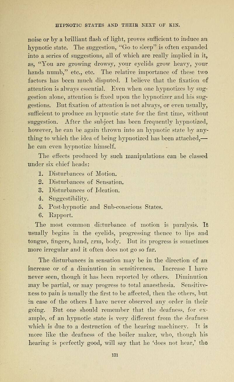 noise or by a brilliant flash of light, proves sufficient to induce an hypnotic state. The suggestion, '^Go to sleep is often expanded into a series of suggestions, all of which are really implied in it, as, You are growing drowsy, your eyelids grow heavy, your hands numb, etc., etc. The relative importance of these two factors has been much disputed. I believe that the fixation of attention is always essential. Even when one hypnotizes by sug- gestion alone, attention is fixed upon the hypnotizer and his sug- gestions. But fixation of attention is not always, or even usually, sufficient to produce an hypnotic state for the first time, without suggestion. After the subject has been frequently hypnotized, however, he can be again thrown into an hypnotic state by any- thing to which the idea of being hypnotized has been attached,— he can even hypnotize himself. The effects produced by such manipulations can be classed under six chief heads: 1. Disturbances of Motion. 2. Disturbances of Sensation. 3. Disturbances of Ideation. 4. Suggestibility. 5. Post-hypnotic and Sub-conscious States. 6. Rapport. The most common disturbance of motion is paralysis. It usually begins in the eyelids, progressing thence to lips and tongue, fingers, hand, arm, body. But its progress is sometimes more irregular and it often does not go so far. The disturbances in sensation may be in the direction of an increase or of a diminution in sensitiveness. Increase I have never seen, though it has been reported by others. Diminution may be partial, or may progress to total anaesthesia. Sensitive- ness to pain is usually the first to be affected, then the others, but in case of the others I have never observed any order in their going. But one should remember that the deafness, for ex- ample, of an hypnotic state is very different from the deafness which is due to a destruction of the hearing machinery. It is more like the deafness of the boiler maker, who, though his hearing is perfectly good, will say that he 'does not hear,' the