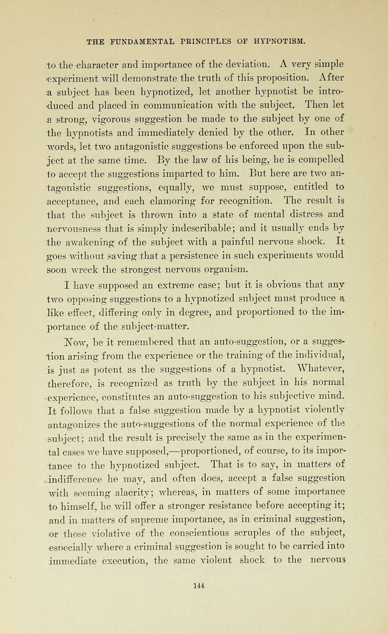 to the character and importance of the deviation. A very simple c-xperiment Avill demonstrate the truth of this proposition. After .a subject has been hypnotized, let another hypnotist be intro- duced and placed in communication with the subject. Then let a strong, vigorous suggestion be made to the subject by one of the hypnotists and immediately denied by the other. In other words, let two antagonistic suggestions be enforced upon the sub- ject at the same time. By the law of his being, he is compelled to accept the suggestions imparted to him. But here are two an- tagonistic suggestions, equally, we must suppose, entitled to acceptance, and each clamoring for recognition. The result is that the subject is thrown into a state of mental distress and nervousness that is simply indescribable; and it usually ends by the awakening of the subject with a painful nervous shock. It goes without saving that a persistence in such experiments would soon wreck the strongest nervous organism. I have supposed an extreme case; but it is obvious that any two opposing suggestions to a hypnotized subject must produce a like effect, differing only in degree, and proportioned to the im- portance of the subject-matter. ISTow, be it remembered that an auto-suggestion, or a sugges- tion arising from the experience or the training of the individual, is just as potent as the suggestions of a hypnotist. Whatever, therefore, is recognized as truth by the subject in his normal ■ experience, constitutes an auto-suggestion to his subjective mind. It follows that a false suggestion made by a hypnotist violently antagonizes the auto-suggestions of the normal experience of the tsubject; and the result is precisely the same as in the experimen- tal cases we have supposed,—proportioned, of course, to its impor- tance to the hypnotized subject. That is to say, in matters of indifference he may, and often does, accept a false suggestion with seeming alacrity; whereas, in matters of some importance to himself, he will offer a stronger resistance before accepting it; and in matters of supreme importance, as in criminal suggestion, or those violative of the conscientious scruples of the subject, esnecially where a criminal suggestion is sought to be carried into immediate execution, the same violent shock to the nervous