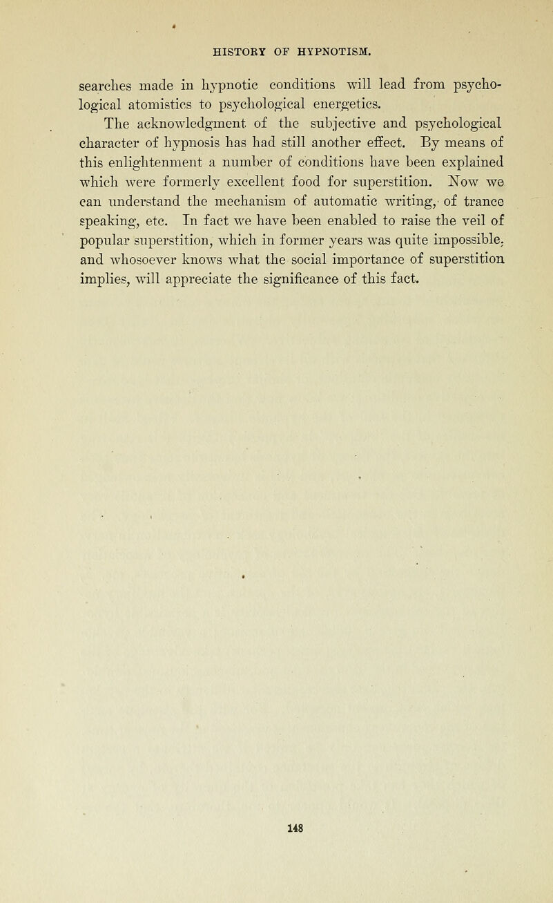 searches made in hj^pnotic conditions will lead from psycho- logical atomistics to psychological energetics. The acknowledgment of the subjective and psychological character of hypnosis has had still another effect. By means of this enlightenment a number of conditions have been explained which were formerly excellent food for superstition. Now we can undei-stand the mechanism of automatic writing, of trance speaking, etc. In fact we have been enabled to raise the veil of popular superstition, which in former years was quite impossible, and whosoever knows what the social importance of superstition implies, will appreciate the significance of this fact.