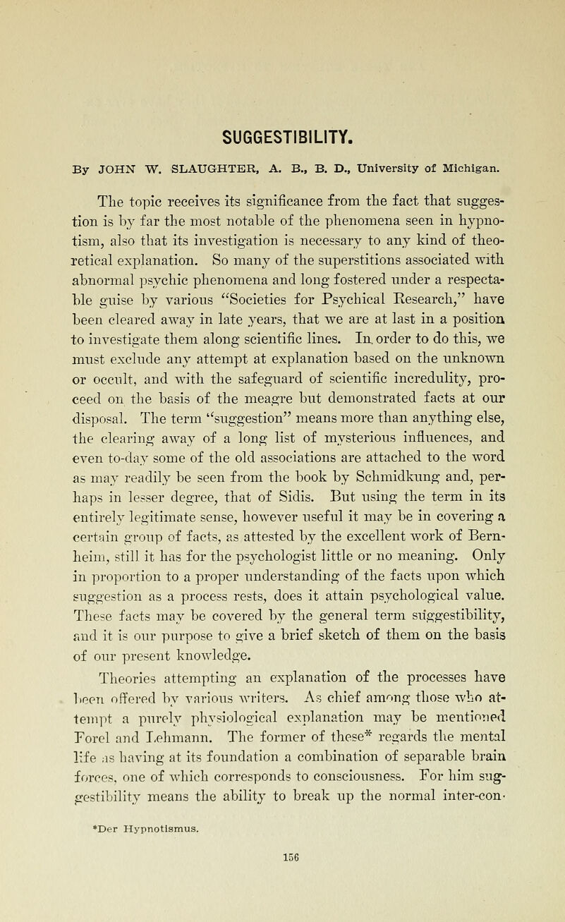 SUGGESTIBILITY. By JOHN W. SLAUGHTER, A. B., B. D., University of Michigan. The topic receives its significance from tlie fact that sugges- tion is by far the most notable of the phenomena seen in hypno- tism, also that its investigation is necessary to any kind of theo- retical explanation. So many of the superstitions associated with abnormal psychic phenomena and long fostered under a respecta- ble guise by various Societies for Psychical Research, have been cleared away in late years, that we are at last in a position to investigate them along scientific lines. In, order to do this, we must exclude any attempt at explanation based on the unknown or occult, and with the safeguard of scientific incredulity, pro- ceed on the basis of the meagre but demonstrated facts at our disposal. The term ''suggestion means more than anything else, the clearing away of a long list of mysterious influences, and even to-day some of the old associations are attached to the word as may readily be seen from the book by Schmidkung and, per- haps in lesser degree, that of Sidis. But using the term in its entirely legitimate sense, however useful it may be in covering a certain group of facts, as attested by the excellent work of Bern- heim, still it has for the psychologist little or no meaning. Only in proportion to a proper understanding of the facts upon which suggestion as a process rests, does it attain psychological value. These facts may be covered by the general term suggestibility, r.nd it is our purpose to give a brief sketch of them on the basis of our present knowledge. Theories attempting an explanation of the processes have been offered by various writers. As chief among those who at- tempt a purely physiological explanation may be m.entioned Forcl and T-ehmann. The former of these* regards tlie mental life ;is having at its foundation a combination of separable brain forces, one of which corresponds to consciousness. For him sug- gestibility means the ability to break up the normal inter-con- *Der Hypnotlsmus.