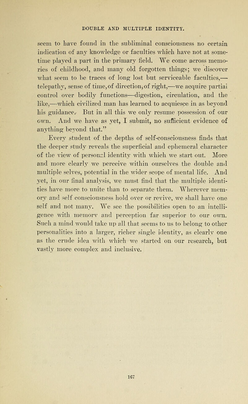seem to have found in the subliminal consciousness no certain indication of any knowledge or faculties which have not at some- time played a part in the primary field. We come across memo- ries of childhood, and many old forgotten things; we discover what seem to be traces of long lost but serviceable faculties,— telepathy, sense of time, of direction, of right,—we acquire partial control over bodily functions—digestion, circulation, and the like,—which civilized man has learned to acquiesce in as beyond his guidance.- But in all this we only resume possession of our own. And we have as yet, I submit, no sufficient evidence of anything beyond that. Every student of the depths of self-consciousness finds that the deeper study reveals the superficial and ephemeral character of the view of personrJ identity with which we start out. More and more clearly we perceive within ourselves the double and multiple selves, potential in the wider scope of mental life. And yet, in our final analysis, we must find that the multiple identi- ties have more to unite than to separate them. Wherever mem- ory and self consciousness hold over or revive, we shall have one self and not many. We see the possibilities open to an intelli- gence with memory and perception far superior to our own. Such a mind would take up all that seems to us to belong to other personalities into a larger, richer single identity, as clearly one as the crude idea with which we started on our research, but vastly more complex and inclusive.