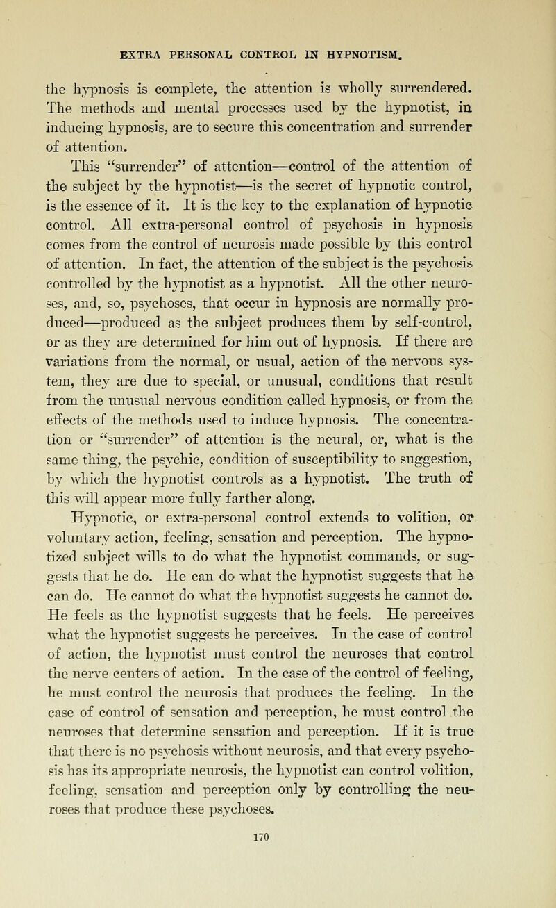 the hypnosis is complete, the attention is wholly surrendered. The methods and mental processes used by the hypnotist, in inducing hypnosis, are to secure this concentration and surrender of attention. This surrender of attention—control of the attention of the subject by the hypnotist—is the secret of hypnotic control, is the essence of it. It is the key to the explanation of hypnotic control. All extra-personal control of psychosis in hypnosis comes from the control of neurosis made possible by this control of attention. In fact, the attention of the subject is the psychosis controlled by the hypnotist as a hypnotist. All the other neuro- ses, and, so, psychoses, that occur in hypnosis are normally pro- duced—produced as the subject produces them by self-control, or as they are determined for him out of hypnosis. If there are variations from the normal, or usual, action of the nervous sys- tem, they are due to special, or unusual, conditions that result from the unusual nervous condition called hypnosis, or from the effects of the methods used to induce hypnosis. The concentra- tion or surrender of attention is the neural, or, what is the same thing, the psychic, condition of susceptibility to suggestion, by which the hj^pnotist controls as a hypnotist. The truth of this will appear more fully farther along. Hypnotic, or extra-personal control extends to volition, or voluntary action, feeling, sensation and perception. The hypno- tized subject wills to do what the hypnotist commands, or sug- gests that he do. He can do what the hypnotist suggests that he can do. He cannot do what the hypnotist suggests he cannot do. He feels as the hypnotist suggests that he feels. He perceives what the hypnotist suggests he perceives. In the case of control of action, the hypnotist must control the neuroses that control the nerve centers of action. In the case of the control of feeling, he must control the neurosis that produces the feeling. In the^ case of control of sensation and perception, he must control the neuroses that determine sensation and perception. If it is true that there is no psychosis Avithout neurosis, and that every psycho- sis has its appropriate neurosis, the hypnotist can control volition, feeling, sensation and perception only by controlling the neu- roses that produce these psychoses.