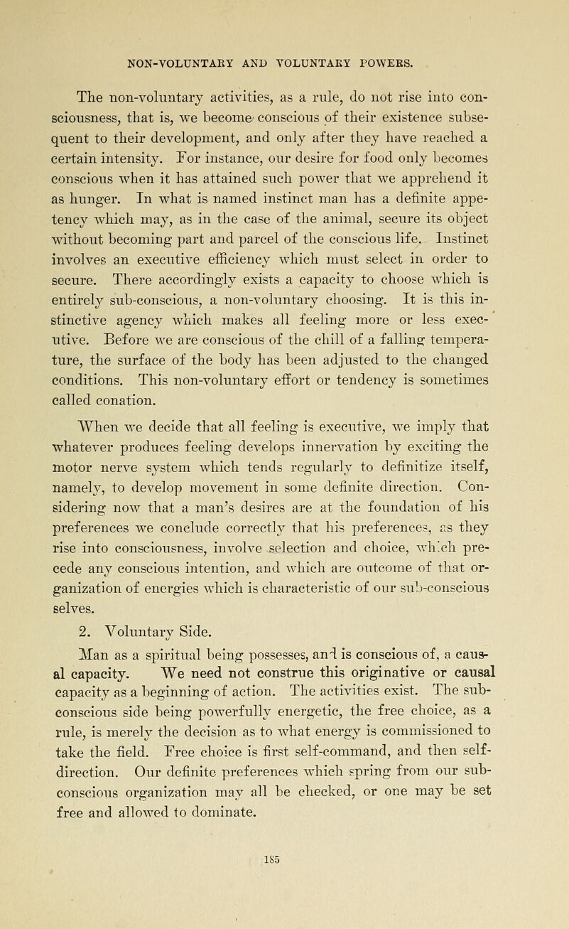 The non-voluntary activities, as a rule, do not rise into con- sciousness, that is, we become/ conscious of their existence subse- quent to their development, and only after they have reached a certain intensity. For instance, our desire for food only becomes conscious when it has attained such power that we apprehend it as hunger. In what is named instinct man has a definite appe- tency which may, as in the case of the animal, secure its object without becoming part and parcel of the conscious life. Instinct involves an executive efficiency which must select in order to secure. There accordingly exists a capacity to choose which is entirely sub-conscious, a non-voluntary choosing. It is this in- stinctive agency which makes all feeling more or less exec- utive. Before we are conscious of the chill of a falling tempera- ture, the surface of the body has been adjusted to the changed conditions. This non-voluntary effort or tendency is sometimes called conation. When we decide that all feeling is executive, we imply that whatever produces feeling develops innervation by exciting the motor nerve system which tends regularly to definitize itself, namely, to develop movement in some definite direction. Con- sidering now that a man's desires are at the foundation of his preferences we conclude correctly that his preferences, as they rise into consciousness, involve selection and choice, which pre- cede any conscious intention, and which are outcome of that or- ganization of energies which is characteristic of our sub-conscious selves. 2. Voluntary Side. Man as a spiritual being possesses, and is conscious of, a caus- al capacity. We need not construe this originative or causal capacity as a beginning of action. The activities exist. The sub- conscious side being pow^erfully energetic, the free choice, as a rule, is merely the decision as to what energy is commissioned to take the field. Free choice is first self-command, and then self- direction. Our definite preferences wdiich spring from our sub- conscious organization may all be checked, or one may be set free and allowed to dominate.