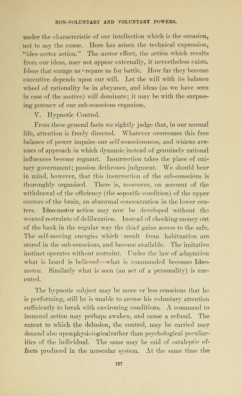 under the characteristic of our intellection which is the occasion,, not to say the cause. Here has arisen the technical expression, ideo-motor action. The motor effect, the action which results from onr ideas, may not appear externally, it nevertheless exists. Ideas that enrage ns i^repare ns for battle. How far they become executive depends upon our will. Let the will with its balance wheel of rationality be in abeyance, and ideas (as we have seen in case of the motive) will dominate; it may be with the surpass- ing potency of our sub-conscious organism. V. Hypnotic Control. From these general facts we rightly judge that, in our normal life, attention is freely directed. Whatever overcomes this free balance of power impairs our self-consciousness, and widens ave- nues of approach in which dynamic instead of genuinely rational influences become regnant. Insurrection takes the place of uni- tary government; passion dethrones judgment. We should bear in mind, however, that this insurrection of the sub-conscious is thoroughly organized. There is, moreover, on account of the withdrawal of the efficiency (the soporific condition) of the upper centers of the brain, an abnormal concentration in the lower cen- ters. Ideo-motor action may now be developed without the wonted restraints of deliberation. Instead of checking money out, of the bank in the regular way the thief gains access to the safe. The self-moving energies which result from habituation are^ stored in the sub-conscious, and become available. The imitative instinct operates without restraint. Under the law of adaptation what is heard is believed—what is commanded becomes Ideo- raotor. Similarly what is seen (an act of a personality) is exe- cuted. The hypnotic subject may be more or less conscious that he is performing, still he is unable to arouse his voluntary attention sufficiently to break with environing conditions. A command ta immoral action may perhaps aw^aken, and cause a refusal. The extent to which the delusion, the control, may be carried may depend also upon physiological rather than psychological peculiar- ities of the individual. The same may be said of cataleptic ef- fects produced in the muscular system. At the same time the