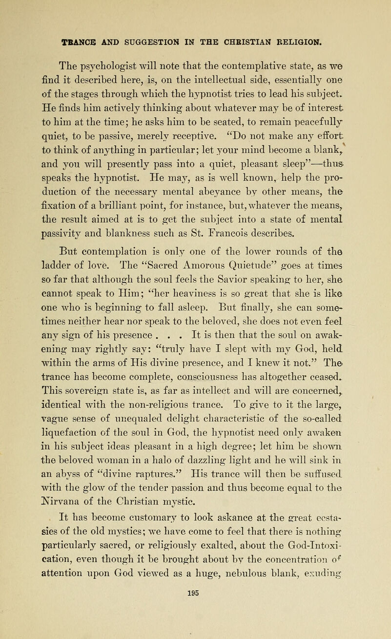 The psychologist will note that the contemplative state, as we find it described here, is, on the intellectual side, essentially one of the stages through which the hypnotist tries to lead his subjects He finds him actively thinking about whatever may be of interest to him at the time; he asks him to be seated, to remain peacefully quiet, to be passive, merely receptive. Do not make any effort to think of anything in particular; let your mind become a blank,, and you will presently pass into a quiet, pleasant sleep—thus speaks the hypnotist. He may, as is well known, help the pro- duction of the necessary mental abeyance by other means, the fixation of a brilliant point, for instance, but, whatever the means^ the result aimed at is to get the subject into a state of mental passivity and blankness such as St. Francois describes. But contemplation is only one of the lower rounds of the ladder of love. The Sacred Amorous Quietude goes at times so far that although the soul feels the Savior speaking to her, she cannot speak to Him; her heaviness is so great that she is like one who is beginning to fall asleep. But finally, she can some- times neither hear nor speak to the beloved, she does not even feel any sign of his presence . . . It is then that the soul on awak- ening may rightly say: truly have I slept with my God, held within the arms of His divine presence, and I knew it not. The trance has become complete, consciousness has altogether ceased.. This sovereign state is, as far as intellect and will are concerned,, identical with the non-religious trance. To give to it the large, vague sense of unequaled delight characteristic of the so-called liquefaction of the soul in God, the hypnotist need only awaken in his subject ideas pleasant in a high degree; let him be shown the beloved woman in a halo of dazzling light and he will sink in an abyss of divine raptures. His trance will then be suffused with the glow of the tender passion and thus become equal to the !N^irvana of the Christian mystic. . It has become customary to look askance at the gi'eat ecsta- sies of the old mystics; we have come to feel that there is nothing particularly sacred, or religiously exalted, about the God-Intoxi- cation, even though it be brought about by the concentration o^ attention upon God viewed as a huge, nebulous blank, exuding