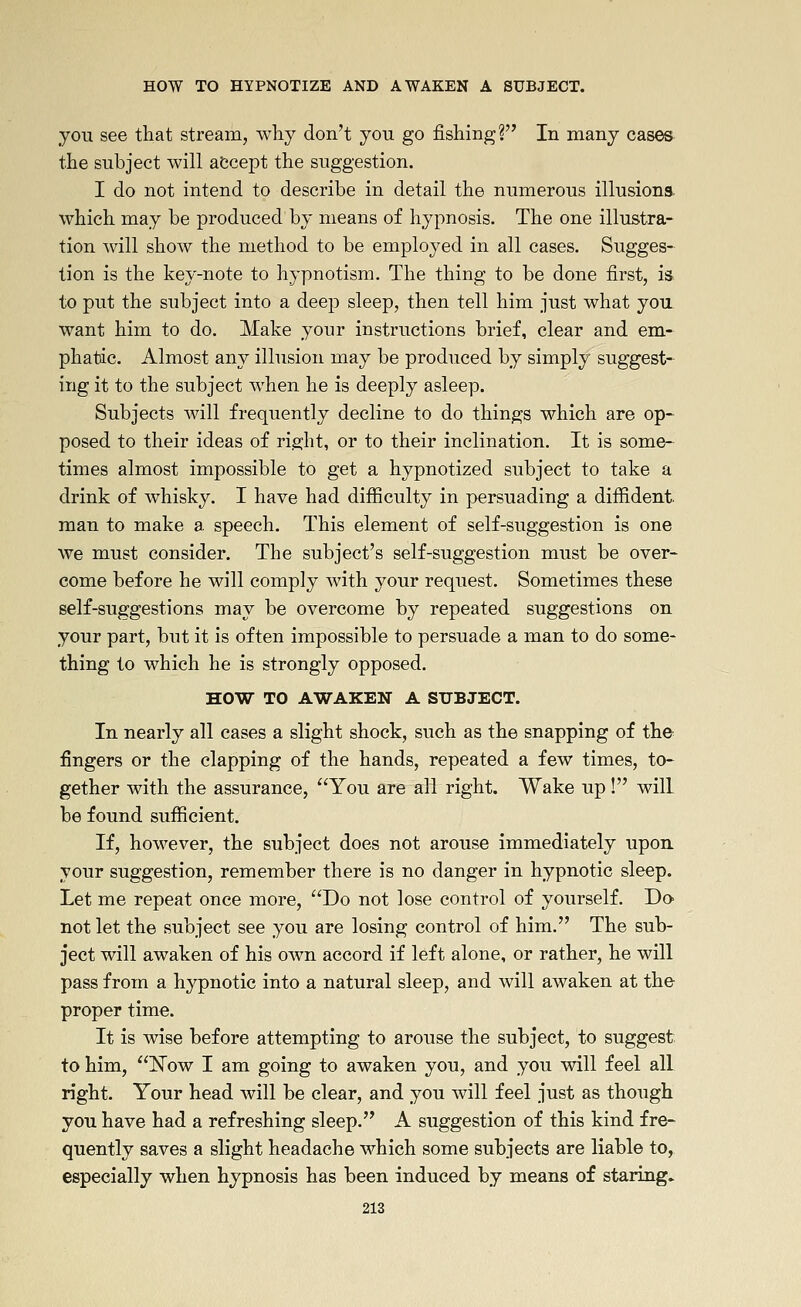 you see that stream, why don't you go fishing? In many cases the subject will abcept the suggestion. I do not intend to describe in detail the numerous illusions which may be produced by means of hypnosis. The one illustra- tion will show the method to be employed in all cases. Sugges- tion is the key-note to hypnotism. The thing to be done first, is to put the subject into a deep sleep, then tell him just what you want him to do. Make your instructions brief, clear and em- phatic. Almost any illusion may be produced by simply suggest- ing it to the subject when he is deeply asleep. Subjects will frequently decline to do things which are op- posed to their ideas of ri.s^ht, or to their inclination. It is some- times almost impossible to get a hypnotized subject to take a drink of whisky. I have had difiiculty in persuading a diffident- man to make a speech. This element of self-suggestion is one we must consider. The subject's self-suggestion must be over- come before he will comply with your request. Sometimes these self-suggestions may be overcome by repeated suggestions on your part, but it is often impossible to persuade a man to do some- thing to which he is strongly opposed. HOW TO AWAKEN A SUBJECT, In nearly all cases a slight shock, such as the snapping of the fingers or the clapping of the hands, repeated a few times, to- gether with the assurance, You are all right. Wake up! will be found sufficient. If, however, the subject does not arouse immediately upon, your suggestion, remember there is no danger in hypnotic sleep. Let me repeat once more, Do not lose control of yourself. Do not let the subject see you are losing control of him. The sub- ject will awaken of his own accord if left alone, or rather, he will pass from a hypnotic into a natural sleep, and will awaken at the proper time. It is wise before attempting to arouse the subject, to suggest to him, Now I am going to awaken you, and you will feel all right. Your head will be clear, and you will feel just as though you have had a refreshing sleep. A suggestion of this kind fre- quently saves a slight headache which some subjects are liable to, especially when hypnosis has been induced by means of staring.