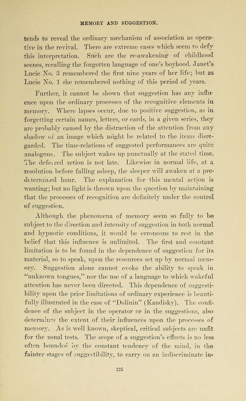 tends to reveal the ordinary mechanism of association as opera- tive in the revivah There are extreme cases which seem to defy this interpretation. Sncli are the re-awakening- of childhood scenes, recalling the forgotten language of one's boyhood. Janet's Lucie ISTo. 3 remembered the first nine years of her life; but as Lucie I^To. 1 she remembered nothing of this period of years. Further, it cannot be shown that suggestion has any influ- ence upon the ordinary processes of the recognitive elements in. memory. Where lapses occur, due to positive suggestion, as in- forgetting certain names, letters, or cards, in a given series, they are probably caused by the distraction of the attention from any shadow of an image which might be related to the items disre- garded. The time-relations of suggested performances are quits analogous. The subject wakes up punctually at the stated time, j'he deferred action is not late. Likewise in normal life, at a resolution before falling asleep, the sleeper Avill awaken at a pre- determined hour. The explanation for this mental action is wanting; but no light is thrown upon the question by maintaining that the processes of recognition are definitely under the control of suggestion. Although the phenomena of memory seem so fully to be subject to the direction and intensity of suggestion in both normal and hypnotic conditions, it would be erroneous to rest in the belief that this influence is unliinited. The first and constant limitation is to be found in the dependence of suggestion for its. material, so to speak, upon the resources set up by normal mem- ory. Suggestion alone cannot evoke the ability to speak in unknown tongues, nor the use of a language to which wakeful attention has never been directed. This dependence of suggesti- bility upon the prior limitations of ordinary experience is beauti- fully illustrated in the case of Dolinin (Kandisky). The confi- dence of the subject in the operator or in the suggestions, also determines the extent of their influences upon the processes of memory. As is well known, skeptical, critical subjects are unfit for the usual tests. The scope of a suggestion's effects is no less oiten boTmdod oy the constant tendency of the mind, in the fainter stages of ruggettibility, to carry on an indiscriminate in-