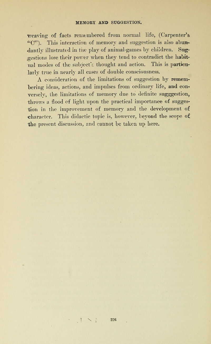 weaving of facts renieinbered from normal life, (Carpenter's *'C'''). This interaction of memory and suggestion is also abixn!^ dantlj illustrated in tiie play of animal-games by children. Smg- gestions lose their pover when they tend to contradict the habit- ual modes of the siibiect^ thought and action. This is partieu- larly true in nearl\- all cases of double consciousness. A c<yQsideralion of the limitations of suggestion by remem- Tjering ideas, actions, and impulses from ordinary life^ and con- T-ersely, the limitations of memory due to definite sugggestion, throws a flood of light upon the practical importance of sugges- tion in the improvement of memory and the development of ■character. This didactic topic is, however, beyond the scope of 1;he present discussion, and cannot be taken up here.