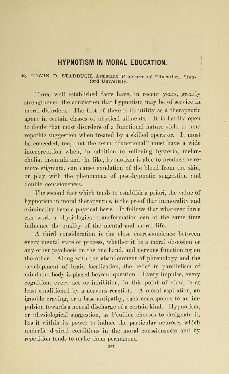 HYPNOTISM IN MORAL EDUCATION, . By EDWIN D. STARBUCK, Assistant Professor of Education, Stan- ford University. Three well established facts have, in recent years, greatly strengthened the conviction that hypnotism may be of service in moral disorders. The first of these is its utility as a therapeutic agent in certain classes of physical ailments. It is hardly open to doubt that most disorders of a functional nature yield to neu- ropathic suggestion Avhen treated by a skilled operator. It must be conceded, too, that the term functional must have a wide interpretation when, in addition to relieving hysteria, melan- cholia, insomnia and the like, hypnotism is able to produce or re- move stigmata, can cause exudation of the blood from the skin, or play with the phenomena of post-hypnotic suggestion and double consciousness. The second fact which tends to establish a priori, the value of hypnotism in moral therapeutics, is the proof that immorality and criminality have a physical basis. It follows that whatever force can work a physiological transformation can at the same time iniluence the quality of the mental and moral life. A third consideration is the close correspondence between every mental state or process, whether it be a moral obsession or any other psychosis on the one hand, and nervous functioning on the other. Along with the abandonment of phrenology and the development of brain localization, the belief in parallelism of mind and body is placed beyond question. Every impulse, every cognition, every act or inhibition, in this point of view, is at least conditioned by a nervous reactiofi. A moral aspiration, an ignoble craving, or a base antipathy, each corresponds to an im- pulsion towards a neural discharge of a certain kind. Hypnotism, or physiological suggestion, as Fouillee chooses to designate it, has it within its power to induce the particular neuroses which underlie desired conditions in the moral consciousness and by repetition tends to make them permanent.