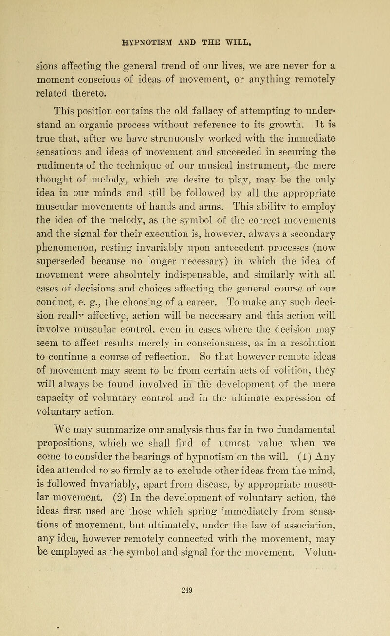 sions afFecting the general trend of our lives, we are never for a moment conscious of ideas of movement, or anything remotely related thereto. This position contains the old fallacy of attempting to under- stand an organic process without reference to its growth. It is true that, after we have strenuously worked with the immediate sensations and ideas of movement and succeeded in securing the rudiments of the technique of our musical instrument, the mere thought of melody, which we desire to play, may be the only idea in our minds and still be followed by all the appropriate muscular movements of hands and arms. This abilitv to employ the idea of the melody, as the symbol of the correct movements and the signal for their execution is, however, always a secondary phenomenon, resting invariably upon antecedent processes (now superseded because no longer necessary) in which the idea of movement were absolutely indispensable, and similarly with all cases of decisions and choices affecting the general course of our conduct, e. g., the choosing of a career. To make any such deci- sion reall^^ affective, action will be necessary and this action will involve muscular control, even in cases where the decision may seem to affect results merely in consciousness, as in a resolution to continue a course of reflection. So that however remote ideas of movement may seem to be from certain acts of volition, they will always be found involved in the development of the mere capacity of voluntary control and in the ultimate expression of voluntary action. We may summarize our analysis thus far in two fundamental propositions, which we shall find of utmost value when we come to consider the bearings of hypnotism on the will. (1) Any idea attended to so firmly as to exclude other ideas from the mind, is followed invariably, apart from disease, by appropriate muscu- lar movement. (2) In the development of voluntary action, the ideas first used are those which spring immediately from sensa- tions of movement, but ultimately, under the law of association, any idea, however remotely connected with the movement, may be employed as the symbol and signal for the movement. Yolun-
