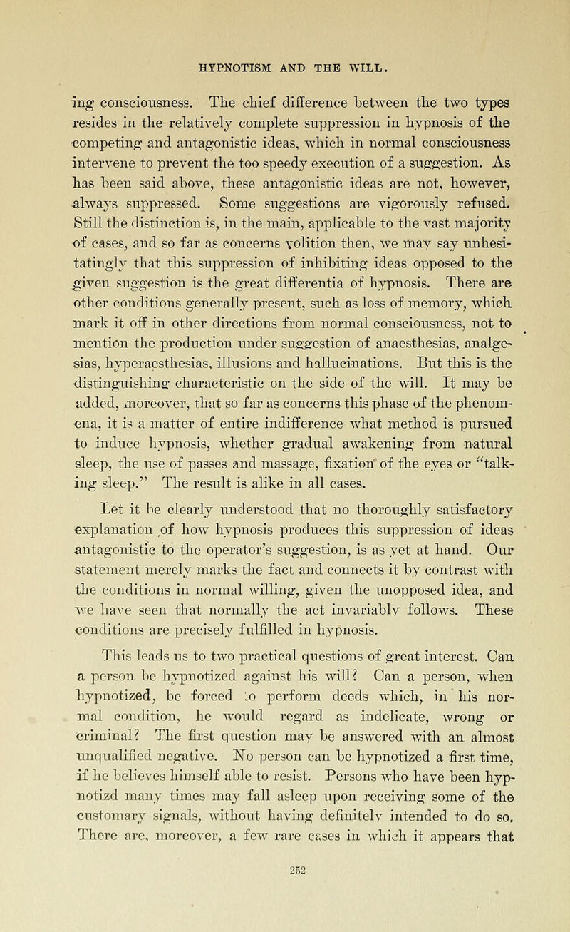 ing consciousness. The chief difference between the two types resides in the relatively complete suppression in hypnosis of the ■competing and antagonistic ideas, Avhich in normal consciousness intervene to prevent the too speedy execution of a suggestion. As lias been said above, these antag:onistic ideas are not, however, always suppressed. Some suggestions are vigorously refused. Still the distinction is, in the main, applicable to the vast majority of cases, and so far as concerns volition then, we may say unhesi- tatingly that this suppression of inhibiting ideas opposed to the ^iven suggestion is the great differentia of hypnosis. There are other conditions generally present, such as loss of memory, which mark it off in other directions from normal consciousness, not to mention the production under sug'gi;estion of anaesthesias, analge- sias, hyperaesthesias, illusions and hallucinations. But this is the distinguishing; characteristic on the side of the will. It may be added, moreover, that so far as concerns this phase of the phenom- ena, it is a matter of entire indifference what method is pursued to induce hypnosis, whether gradual awakening from natural sleep, the use of passes and massage, fixation of the eyes or talk- ing sleep. The result is alike in all cases. Let it be clearly understood that no thoroughly satisfactory explanation of how hypnosis produces this suppression of ideas antagonistic to the operator's suggestion, is as yet at hand. Our statement merely marks the fact and connects it by contrast with the conditions in normal willing, given the unopposed idea, and we have seen that normally the act invariably follows. These conditions are precisely fulfilled in hypnosis. This leads us to two practical questions of great interest. Can a person be hypnotized against his will? Can a person, when hypnotized, be forced lo perform deeds which, in his nor- mal condition, he Avould regard as indelicate, wrong or ■criminal? The first question may be answered with an almost unqualified negative. 'No person can be hypnotized a first time, if he believes himself able to resist. Persons who have been hyp- notizd many times may fall asleep upon receiving some of the customary signals, without having definitely intended to do so. There are, moreover, a few rare cases in which it appears that