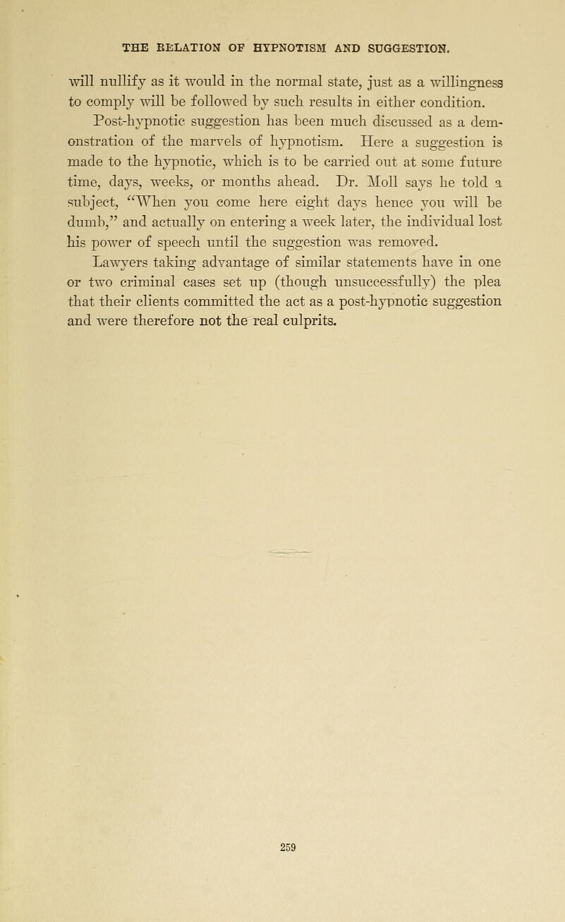 will nullify as it would in tlie normal state, just as a willingness to comply mil be followed by such results in either condition. Post-hypnotic suggestion has been much discussed as a dem- onstration of the marvels of hypnotism. Here a suggestion is made to the hypnotic, which is to be carried out at some future time, days, weeks, or months ahead. Dr. Moll says he told a subject, When you come here eight days hence you will be dumb, and actually on entering a week later, the individual lost his power of speech until the suggestion was removed. Lawyers taking advantage of similar statements have in one or two criminal cases set up (though unsuccessfully) the plea that their clients committed the act as a post-hyiDuotic suggestion and were therefore not the real culprits.