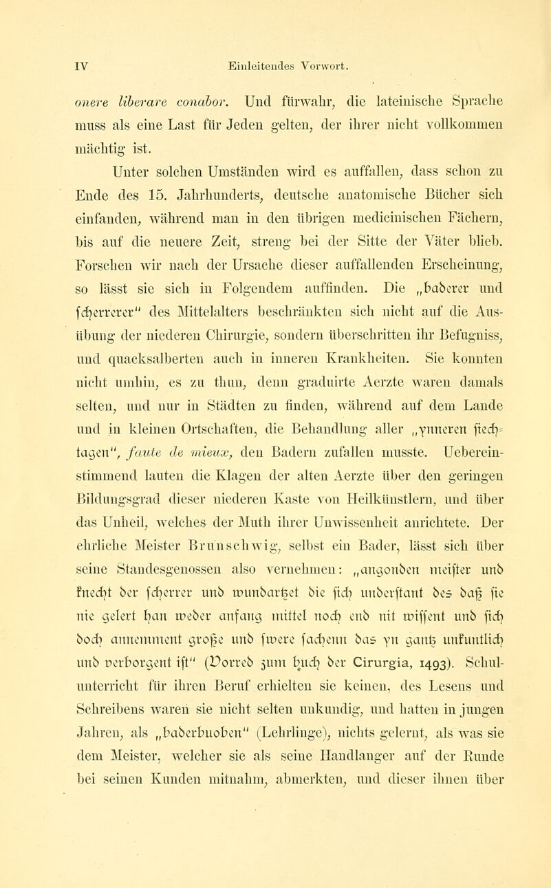 onere liherare conabor. Und fürwahr, die lateinische Sprache miLSS als eine Last für Jeden gelten, der ihrer nicht vollkommen mächtig- ist. Unter solchen Umständen wird es auffallen, dass schon zu Ende des 15. Jahrhunderts^ deutsche anatomische Bücher sich einfanden, während mau in den übrigen medicinischen Fächern, bis auf die neuere Zeit, streng bei der Sitte der Väter bUeb. Forschen wir nach der Ursache dieser auffallenden Erscheinung, so lässt sie sich in Folgendem auffinden. Die „babcrer und fdjerrcrcr des Mittelalters beschränkten sich nicht auf die Aus- übung der niederen Chirurgie, sondern überschritten ihr Befugniss, und quacksalberten auch in inneren Krankheiten. Sie konnten nicht umhin, es zu thun, denn graduirte Aerzte waren damals selten, und nur in Städten zu finden, während auf dem Lande und in kleinen Ortschaften, die Behandlung aller „ynneren fied^= tagen, faule de mieux, den Badern zufallen musste. Ueberein- stimmend lauten die Klagen der alten Aerzte über den geringen Bildungsgrad dieser niederen Kaste von Heilkünstlern, und über das Unheil, welches der Muth ihrer Unwissenheit anrichtete. Der ehrliche Meister Brunschwig, selbst ein Bader, lässt sich über seine Standesgenossen also vernehmen: „angonben meifter unb fnedjt ber fd^errer unb tpunbar^et bie fid) unberftant bes ha'^ fte nie gelert I^an treber anfang mittel nodj enb nit miffent unb ftcfj hoi) annemnxent grofe unb [were fad^etni hai y\\ ganl? unfuntlid? unb perborgent ift (Dorrcb juni bud) ber Cirurgia, 1493). Schul- unterricht für ihren Beruf erhielten sie keinen, des Lesens und Schreibens wareii sie nicht selten unkundig, und hatten in jungen Jahren, als „baberbuoben (Lehrlinge), nichts gelernt, als was sie dem Meister, welcher sie als seine Handlanger auf der Bunde bei seinen Kunden mitnahm, abmerkten, und dieser ihnen über