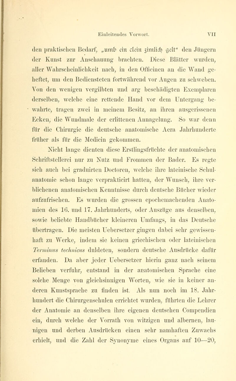 den praktischen Bedarf^ „umb ein dein 5intlid) gelt den Jüngern der Kunst zur Ansclianuug- brachten. Diese Blätter wurden, aller Wahrscheinlichkeit nach, in den Officinen an die Wand ge- heftet, um den Bediensteten fortwährend vor Augen zu schweben. Von den wenigen vergilbten und arg beschädigten Exemplaren derselben, welche eine rettende Hand vor dem Untergang be- wahrte, tragen zwei in meinem Besitz, an ihren ausgerissenen Ecken, die Wundmale der erlittenen x4nnagelung. So war deun für die Chirurgie die deutsche anatomische Aera Jahrhunderte früher als für die Medicin gekommen. Nicht lange dienten diese Erstlingsfrüchte der anatomischen Schriftstellerei nur zu Nutz und Frommen der Bader. Es regte sich auch bei graduirten Doctoren, welche ihre lateinische Schul- anatomie schon lange verprakticirt hatten, der Wunsch, ihre ver- blichenen anatomischen Kenntnisse durch deutsche Bücher wieder aufzufrischen. Es wurden die grossen epochemachenden Anato- mien des 16. und 17. Jahrhunderts, oder Auszüge aus denselben, sowie beliebte Handbücher kleineren ümfangs, in das Deutsche übertragen. Die meisten Uebersetzer gingen dabei sehr gewissen- haft zu Werke, indem sie keinen griechischen oder lateinischen Terminus technicus duldeten, sondern deutsche Ausdi'ücke dafür erfanden. Da aber jeder Uebersetzer hierin ganz nach seinem Belieben verfuhr, entstand in der anatomischen Sprache eine solche Menge von gleichsinnigen Worten, wie sie in keiner an- deren Kunstsprache zu finden ist. Als nun noch im 18. Jahr- hundert die Chirurgenschulen errichtet wurden, führten die Lehrer der Anatomie an denselben ihre eigenen deutschen Compendieu ein, durch welche der Vorrath von witzigen und albernen, lau- nigen und derben Ausdrücken einen sehr namhaften Zuwachs erhielt, und die Zahl der Synonyme eines Organs auf 10—20,