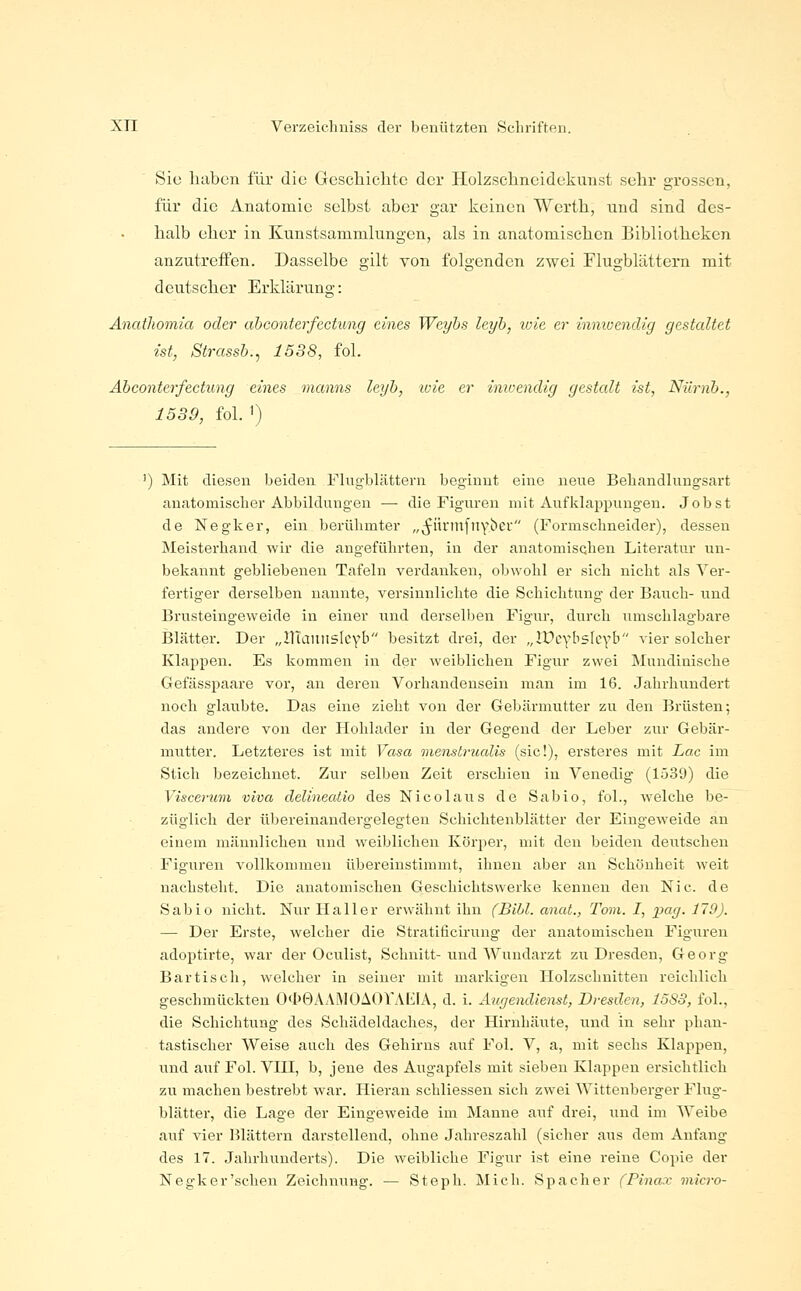 Sic haben für die Gescliiclitc der Holzsclineidekunst sehr grossen, für die Anatomie selbst aber gar keinen Werth, und sind des- halb eher in Kunstsammlungen, als in anatomischen Bibliotheken anzutreffen. Dasselbe gilt von folgenden zwei Flugblättern mit deutscher Erklärung: Anatliomia oder abconterfectung eines Weyhs leyh, loie er innioendig gestaltet ist, Strassb., 1538, fol. Abconterfectung eines manns leyb, ivie er inioendig gestcdt ist, Niirnb., 1539, fol. ') ') Mit diesen beiden Flug-blättern beginnt eine neue Behandlungsart anatomischer Abbildungen — die Figuren mit Aufklappungen. Job st de Negker, ein berühmter „^ürmfitYiier (Formschneidei-), dessen Meisterhand wir die angeführten, in der anatomischen Literatur un- bekannt gebliebenen Tafeln verdanken, obwohl er sich nicht als Ver- fertiger derselben nannte, versinnlichte die Schichtung der Bauch- und Brusteingeweide in einer und dei'selben Figur, durch umschlagbare Blätter. Der „llTauiisIcYb besitzt drei, der „lUcybsIcYb vier solcher Klappen. Es kommen in der weiblichen Figur zwei Mundinische Gefässpaare vor, an deren Vorhandensein man im 16. Jahrhundert noch glaubte. Das eine zieht von der Gebärmutter zu den Brüsten; das andere von der Hohlader in der Gegend der Leber zur Gebär- mutter. Letzteres ist mit Vasa menstrualis (sie!), ersteres mit Lac im Stich bezeichnet. Zur selben Zeit erschien in Venedig (1539) die Viscerum viva delineatio des Nicolaus de Sabio, fol., Avelche be- züglich der übereinandergelegteu Schichtenblätter der Eingeweide an einem männlichen und weiblichen Körper, mit den beiden deiitschen Figuren vollkommen übereinstimmt, ihnen aber an Schönheit weit nachsteht. Die anatomischen Geschichtswerke kennen den Nie. de Sabio nicht. Nur Hall er erwähnt ihn (Bihl. anat., Tovi. I, pag. 119). — Der Erste, welcher die Stratificirung der anatomischen Figniren adoptirte, war der Oculist, Schnitt- und Wundarzt zu Dresden, Georg Bar tisch, welcher in seiner mit markigen Holzschnitten reichlich geschmückten O<lJ0AAiMOii()VAL;iA, d. i. Äugendienst, Dresden, 1583, fol., die Schichtung des Schädeldaches, der Hirnhäute, und in sehr phan- tastischer Weise auch des Gehirns auf Fol. V, a, mit sechs Klappen, und aiif Fol. VHI, b, jene des Augapfels mit sieben Klappen ersichtlich zu machen bestrebt war. Hieran schliessen sich zwei Wittenberger Flug- blätter, die Lage der Eingeweide im Manne auf drei, und im Weibe auf vier Blättern darstellend, ohne Jahreszahl (sicher aus dem Anfang des 17. Jahrhunderts). Die weibliche Figur ist eine reine Copie der Negker'schen Zeichnung. — Steph. Mich. Spacher fPina.v micro-