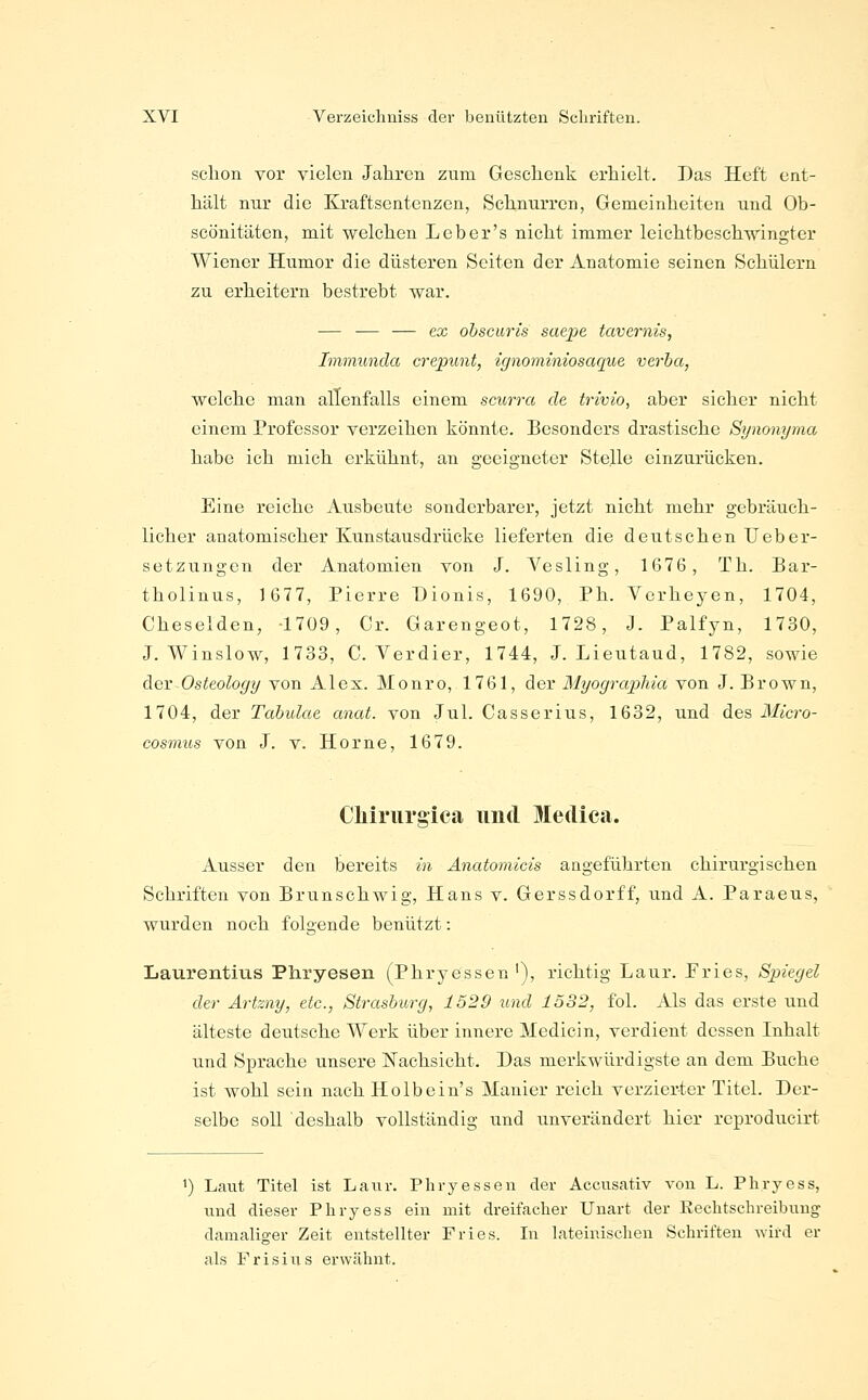 schon vor vielen Jahren zum Geschenk erhielt. Das Heft ent- hält nur die Kraftsentenzen, Schnurren, Gemeinheiten und Ob- scönitäten, mit welchen Leber's nicht immer leichtbeschwingter Wiener Humor die düsteren Seiten der Anatomie seinen Schülern zu erheitern bestrebt war. — — — ex ohsciiris saepe tavernis, Immuncia crepunt, ignominiosaque verha, welche man allenfalls einem scurra de trivio, aber sicher nicht einem Professor verzeihen könnte. Besonders drastische Synonyma habe ich mich erkühnt, an geeigneter Stelle einzurücken. Eine reiche Ausbeute sonderbarer, jetzt nicht mehr gebräuch- licher anatomischer Kunstausdrücke lieferten die deutschen IJeber- setzungen der Anatomien von J. Yesling, 1676, Th. Bar- tholinus, 1677, Pierre Dionis, 1690, Ph. Verheyen, 1704, Cheselden, 1709, Cr. Garengeot, 1728, J. Palfyn, 1730, J. Winslow, 1733, C. Yerdier, 1744, J. Lieutaud, 1782, sowie der Osteology von Alex. Monro, 1761, der Myograpliia von J. Brown, 1704, der Tahulae anat. von Jul. Casserius, 1632, und des Micro- cosmus von J. v. Home, 1679. Cliirurgica und Medica. Ausser den bereits in Anatomicis angeführten chirurgischen Schriften von Brunschwig, Hans v. Gerssdorff, und A. Paraeus, wurden noch folgende benützt: Laurentms Pliryesen (Phryessen '), richtig Laur. Fries, Spiegel der Artzny, etc., Strasburg, 1529 und 1532, fol. Als das erste und älteste deutsche Werk über innere Medicin, verdient dessen Inhalt tind Sprache unsere Nachsicht. Das merkwürdigste an dem Buche ist wohl sein nach Holbein's Manier reich verzierter Titel. Der- selbe soll deshalb vollständig und unverändert hier rcprodueirt 1) Laut Titel ist Laur. Phryessen der Accusativ von L. Phryess, und dieser Phryess ein mit dreifacher Unart der Rechtschreibung damaliger Zeit entstellter Fries. In lateinischen Schriften ^vird er als F r i s i u s erwähnt.