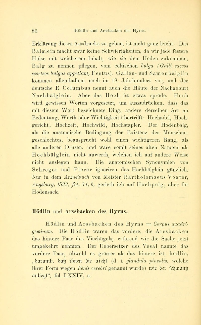 85 Hödlin und Arssbacken des Hyrns. Erklärung dieses Ausdrucks zu geben, ist nicht ganz leickt. Das Bälglein macht zwar keine Schwierigkeiten, da Avir jede festere Hülse mit weicherem Inhalt, wie sie dem Hoden zukommen, Balg zu nennen pflegen, vom celtischen hulga (Galli saccos scorteos hulgas appellcmt, Festus). Gallen- und Samenbälglin kommen allenthalben noch im 18. Jahrhundert vor, und der deutsche R. Columbus nennt auch die Häute der Nachgeburt Nachbälglein. Aber das Hoch ist etwas spröde. Hoch wird gewissen Worten vorgesetzt, um auszudrücken, dass das mit diesem Wort bezeichnete Ding, andere derselben Art an Bedeutung, Werth oder Wichtigkeit übertrifft: Hochadel, Hoch- gericht, Hochzeit, Hochwild, Hochstapler. Der Hodenbalg, als die anatomische Bedingung der Existenz des Menschen- geschlechtes, beansprucht wohl einen wichtigeren Rang, als alle anderen Drüsen, und wäre somit seines alten Namens als Hochbälglein nicht unwerth, welchen ich auf andere Weise nicht auslegen kann. Die anatomischen Synonymien von Schreger und Pier er ignoriren das Hochbälglein gänzlich. Nm* in dem Arzneibuch von Meister Bartholomaeus Vogter, Augsburg, 1533, fol. 34, b, gerieth ich auf Hochpelg, aber für Hodensack. Hödlin und Ai'ssl)ackeii des Hyrns. Hödlin und Arssbacken des Hyrns = Corpus quadri- geminum. Die Hödlin waren das vordere, die Arssbacken das hintere Paar des Vierhügels, während wir die Sache jetzt umgekehrt nehmen. Der Uebersetzer des Vesal nannte das vordere Paar, obwohl es grösser als das hintere ist, hödlin, „barumb, ha'^ iljnen bte aicbl (d. i. glandnla innecdis, Avelche ihrer Form wegen Penis cerebri genannt wurde) tüte 'bcx fdjtr>aTtfe attltegt, fol. LXXIV, a.