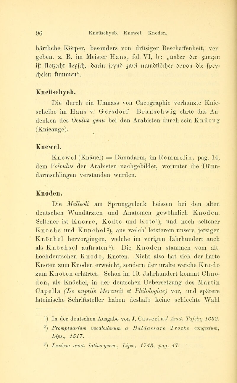 härtliche Körper, besonders von drüsiger Beschaffenheit, ver- geben, z. B. im Meister Hans, fol. VI, b: „unbcr ber 5ungen ift flo^edjt fleyfdj, bartn fcynb jtüei munbtiödjer boDon bic fpcy^ dielen fummcn. Kiieüscliyel). Die durch ein Unmass von Cacographie verhunzte Knie- scheibe im Hans v. Gersdorf. Brunschwig ehrte das An- denken des Oculus genu bei den Arabisten durch sein Knüoug (Knieauge). Knewel. Knewel (Knäuel) = Dünndarm, im Remmelin, pag. 14, dem Volvulus der Arabisten nachgebildet, worunter die Dünn- darmschlingen verstanden wurden. Knoden. Die Malleoli am Sprunggelenk heissen bei den alten deutschen Wundärzten und Anatomen gewöhnlich Knoden. Seltener ist Knorre, Kodte und Kote'), und noch seltener Knoche und Kunchel^)^ aus welch' letzterem unsere jetzigen Knöchel hervorgingen, welche im vorigen Jahrhundert auch als Knöchsel auftraten-^). Die Knoden stammen vom alt- hochdeutschen Knodo, Knoten. Nicht also hat sich der harte Knoten zum Knoden erweicht, sondern der ui'alte weiche Knodo zum Knoten erhärtet. Schon im 10. Jahrhundert kommt Chno- den, als Knöchel, in der deutschen Uebersetzung des Martin Capeila (De nuptiis Mercurii et Philologiae) vor, und spätere lateinische Schriftsteller haben deshalb keine schlechte Wahl ^) In der deutschen Ausgabe von J. Casserius' Änat. Tafeln, 1682. ^) Promptuarium vocabulorum a Baldassare Trocko congcstum, Lips., 1517. ^) Lexicon anat. latino-germ., Lips., 1743, pag. 47.