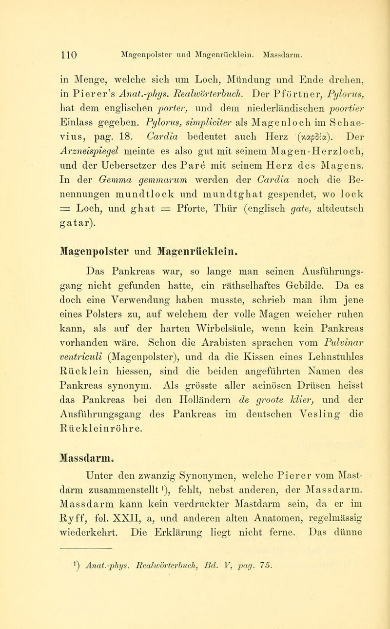 in Menge, welche sich um Loch, Mündung und Ende drehen, in Pierer's Anat.-phys. Realioörterhucli. Der ViöYinQXyPylorus, hat dem englischen porter^ und dem niederländischen poortier Einlass gegeben. Pylorus, simpliciter als Magenloch im Schae- vius, pag. 18. Cardia bedeutet auch Herz (y.apoia). Der Arzneispiegel meinte es also gut mit seinem Magen-Herzloch, und der Uebersetzer des Pare mit seinem Herz des Magens. In der Gemma gemmarum werden der Cardia noch die Be- nennungen mundtlock und mundtghat gespendet, wo lock = Loch, und ghat = Pforte, Thür (englisch gate, altdeutsch gatar). Magenpolster und Magenrücklein. Das Pankreas war, so lange man seinen Ausführungs- gang nicht gefunden hatte, ein räthselhaftes Gebilde. Da es doch eine Verwendung haben musste, schrieb man ihm jene eines Polsters zu, auf welchem der volle Magen weicher ruhen kann, als auf der harten Wirbelsäule, wenn kein Pankreas vorhanden wäre. Schon die Arabisten sprachen vom Ptdvinar ventriculi (Magenpolster), und da die Kissen eines Lehnstuhles Rücklein hiessen, sind die beiden angeführten Namen des Pankreas synonym. Als grösste aller acinösen Drüsen heisst das Pankreas bei den Holländern de groote klier, und der Ausführungsgang des Pankreas im deutschen Vesling die Rückleinröhre. Massdarm. Unter den zwanzig Synonymen, welche Pier er vom IMast- darm zusammenstellt '), fehlt, nebst anderen, der IMassdarm. Massdarm kann kein verdruckter Mastdarm sein, da er im Ryff, fol. XXII, a, und anderen alten Anatomen, regelmässig wiederkehrt. Die Erklärung lieo-t nicht ferne. Das dünne ^) Anat.-phys. RealioÖrterbuch, Bd. V, x^ag. 75.