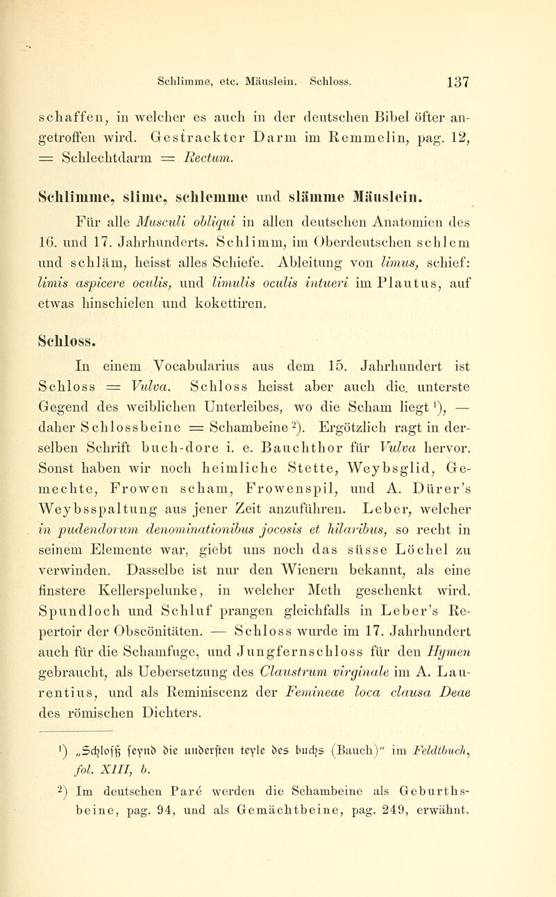 schaffen^ in welcher es auch in der deutschen Bibel öfter an- getroffen wird. Gcstrackter Darm im Remmclin, pag. 12, = Schlechtdarm = Rectum. Schliinme, sllmc, sclilemme und slämmc Mäuslein. Für alle Musculi obliqid in allen deutschen Anatomien des 16. und 17. Jahrhunderts. Schlimm, im Oberdeutschen schlem und schläm, heisst alles Schiefe. Ableitung von limus, schief: limis aspicere oculis, und limulis ocuUs intueri im Plautus, auf etwas hinschielen und kokettiren. Seliloss. In einem Vocabularius aus dem 15. Jahrhundert ist Schloss = Vulva. Schloss heisst aber auch die, unterste Gegend des weiblichen Unterleibes, wo die Scham liegt '), — daher Schlossbeine = Schambeine2). Ergötzlich ragt in der- selben Schrift buch-dore i. e. Bauchthor für Vulva hervor. Sonst haben wir noch heimliche Stette, Weybsglid, Ge- mechte, Frowen schäm, Frowenspil, und A. Dürer's Weybsspaltung aus jener Zeit anzuführen. Leber, welcher in pudendoriwi deno'ininationibus jocosis et hilaribus, so recht in seinem Elemente war, giebt uns noch das süsse Löchel zu verwinden. Dasselbe ist nur den Wienern bekannt, als eine finstere Kellerspelunke, in welcher Meth geschenkt wird. Spundloch und Schluf prangen gleichfalls in Leb er's Re- pertoir der Obscönitäten. — Schloss wurde im 17. Jahrhundert auch für die Schamfuge, und Jungfernschloss für den Hymen gebraucht, als Uebersetzung des Claustrum virglnale im A. Lau- rentius, und als Reminiscenz der Femineae loca clausa Deae des römischen Dichters. ') „Sd)Iof§ feyn!) bie uiiberften tcyle bes biid^s (Bauch) im Feldtbuch, fol. XIII, b. 2) Im deutschen Pare werden die Schambeine als Geburths- beine, pag. 94, und als Gemächtbeine, pag. 249, erwähnt.