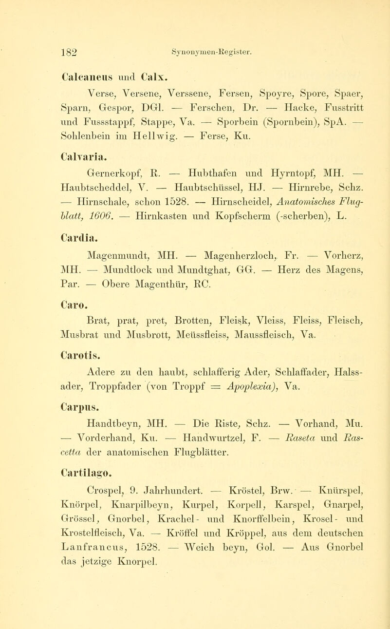 Calcaiieiis und Calx. Verse, Versene, Verssene, Fersen, Spoyre, Spore, Spaer, Sparn, Gespor, DGl. — Ferschen, Dr. — Hacke, Fusstritt und Fussstappf, Stappe, Va. — Sporbein (Spornbein), SpA. — Soblenbein im Hellwig. — Ferse, Ku. Calyaria. Gernerkopf, R. — Hubtbafen und Hyrntopf, MH. — Haubtscbeddel, V. — Haubtscbüssel, HJ. — Hirnrebe, Setz. — Hirnscliale, sclion 1528. — Hirnsclieidel, Anatomisches Flug- hlatt, 1606. — Hirnkasten und Kopfsclierm (-scherben), L. Cardia. Magenmundt, MH. — Magenherzloch, Fr. — Vorlierz, MH. — Mundtlock und Mundtgbat, GG. — Herz des Magens, Par. — Obere Magenthür, RC. Caro. Brat, prat, pret, Bretten, Fleisk, Vleiss, Fleiss, Fleisch;, Musbrat und Musbrott, Meüssfleiss, Maussfleisch, Va. Carotis. Ädere zu den haubt, schlafFerig Ader, Schlaffader, Halss- ader, Troppfader (von Troppf = Apoplexia), Va. Carpus. Handtbeyn, MH. — Die Riste^, Schz. — Vorhand, Mu. — Vorderhand, Ku. — Handwurtzel, F. — Raseta und Ras- cetta der anatomischen Flugblätter. Cartilago. Crospel, 9. Jahrhundert. — Kröstel, Brw. — Knürspel, Knorpel, Knarpilbeyn, Kurpel, Korpell, Karspel, Gnarpel, Grössel^ Gnorbel, Krachel- und Knorflfelbein, Krosel- und Krostelfleisch, Va. — Kröflfel und Kröppel, aus dem deutschen Lanfrancus, 1528. — Weich beyn, Gol. — Aus Gnorbel das jetzige Knorpel.