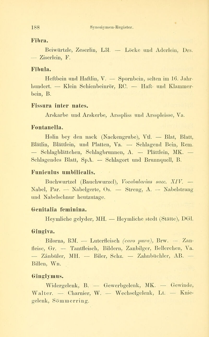 Fil}ra. Beiwürtzle^ Zeserlin, L31. — Locke und Aderlein, Drs. — Ziserlein; F. Filbula. Heftbein und Haftlin, V. — Spornbein, selten im 16. Jahr- hundert. — Klein Schienbeinrör, RC. — Haft- und Klammer- bein, B. Fissiira inter iiates. Arskarbe und Arskerbe, Arsspliss und Arsspleisse, Va. Foiitaiiella, Holin bey den nack (Nackengrube), Vtl. — Blat, Blatt, Blätlin, Blättlein, und Platten, Va. — Schlagend Bein, Rem. — Schlagblättchen, Schlagbrunnen, A. — Plättlein, MK. — Schlagendes Blatt, SpA. — Schlagort und Brunnquell, B. Fimiciilus iiiul)ilicalis. Buchwurtzel (Bauchwurzel), Vocahidarius saec. XIV. — Nabel, Par. — Nabelgerte, Os. — Streng, A. — Nabelstrang und Nabelschnur heutzutage. <xeiiitalia femiuiiia. Heymliche gelyder, MH. — Heymliche stedt (Stätte), DGl. GriiigiTa. Bilorna, RM. — Luterfleisch (caro i)ura), Brw. — Zan- fleisc, Gr. — Tantfleisch, Bildern, Zanbilger, Beilerchen, Ya. — Zanbüler, MH. — Biler, Schz. — Zahnbüchler, AB. — Billen, Wn. (xiiigiymiis. Widergelenk, B. — Gewerbgelenk, MK. — Gewinde, Walter. — Charnier, W. — Wechselgelenk, Lt. — Knie- gelenk, S ö m m e r r i n g.