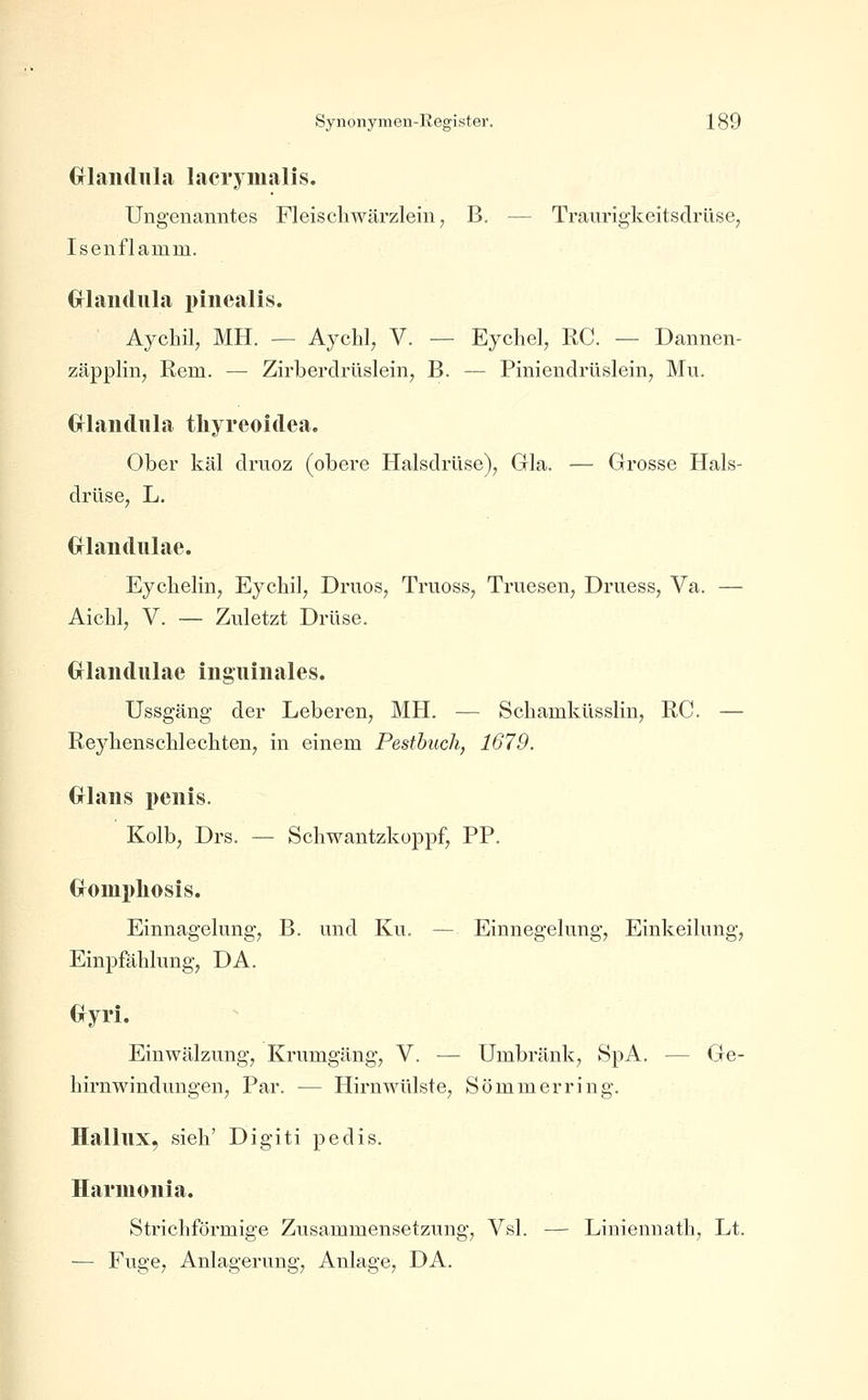 Grlandiila laerymalis. Ungenanntes Fleiscliwärzlein, B. — Traurigkeitsdrüse, Isenflamm. Gflaiidnla i)iiiealis. Aychil, MH. — Aychl, V. — Eychel, RC. — Dannen- zäpplin, Rem. — Zirberdrüsleinj B. — Piniendrüsleinj Mu. Gflaiidnla tliyreoidea. Ober käl driioz (obere Halsdrüse), Gla. — Grosse Hals- drüse, L, Grlandulae. Eycbelin, Eycbil, Driios, Truoss, Truesen, Druess, Va. — Aicbl, V. — Zuletzt Drüse. Grlandulae inguinales. Ussgäng der Leberen, MH. — Scbamküsslin, RC. — ReybenscMecbten, in einem Pestbuch, 1679. Grlans peiiis. Kolb, Drs. — Scliwantzkoppf; PP. Gfompliosis. Einnagelung, B. und Ku. — Einnegehmg, Einkeilung, Einpfäblung, DA. Gfyri. Einwälzung, Krumgäng, V. — Umbräuk, SpA. — Ge- birnwindungen, Par. — Hirn Wülste, Sömmerring. HallllX, sieb' Digiti pedis. Harmoiiia. Stricbförmige Zusammensetzung, Vsl. — Liniennatb, Lt. — Fuge, Anlagerung, Anlage, DA.