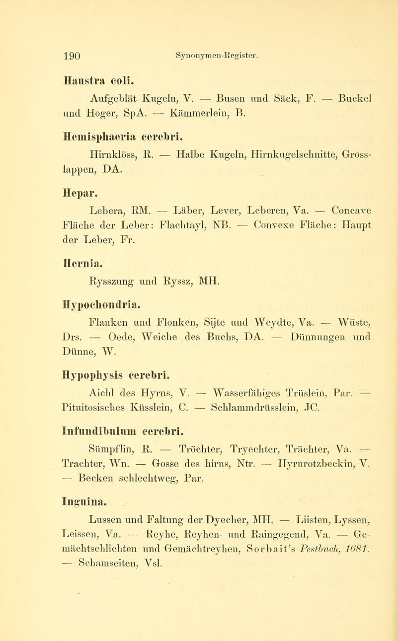 Haustra coli. Aufgeblät Kugeln, V. — Busen und Sack, F. — Buckel und Hoger, SpA. — Kämmerlein, B. Heiuispliaeria cerebri. Hirnklöss, R. — Halbe Kugeln, Hirnkugelschnitte, Gross- lappen, DA. Hepar. Lebera, RM. — Läber, Lever, Leberen, Va. — Concave Fläche der Leber: Flachtayl, NB. — Convexe Fläche: Haupt der Leber, Fr. Hernia. Rysszung und Ryssz, MH. Hypocliondria. Flanken und Flonken, Sijte und Weydte, Va. — Wüste, Drs. — Oede, Weiche des Buchs, DA. — Dünnungen und Dünne, W. Hypopliysis cerelbrL Aichl des Hyrns, V. — Wasserfähiges Trüslein, Par. — Pituitosisches Küsslein, C. — Schlammdrüsslein, JC. InfuiKlilnilum eerelbri. Sümpflin, R. — Tröchter, Tryechter, Trächter, Va. — Trachter, Wn. — Grosse des hirns, Ntr. — Hyrnrotzbeckin, V. ~— Becken schlechtweg, Par, Iiiguiiia. Lussen und Faltung der Dyecher, MH. — Lüsten, Lj^ssen, Leissen, Va. — Reyhe, Reyhen- und Raingegend, Va. — Ge- mächtschlichten und Gemächtreyhen, Sorbait's Pesthtich, 1681. — Schamseiten, Vsl.