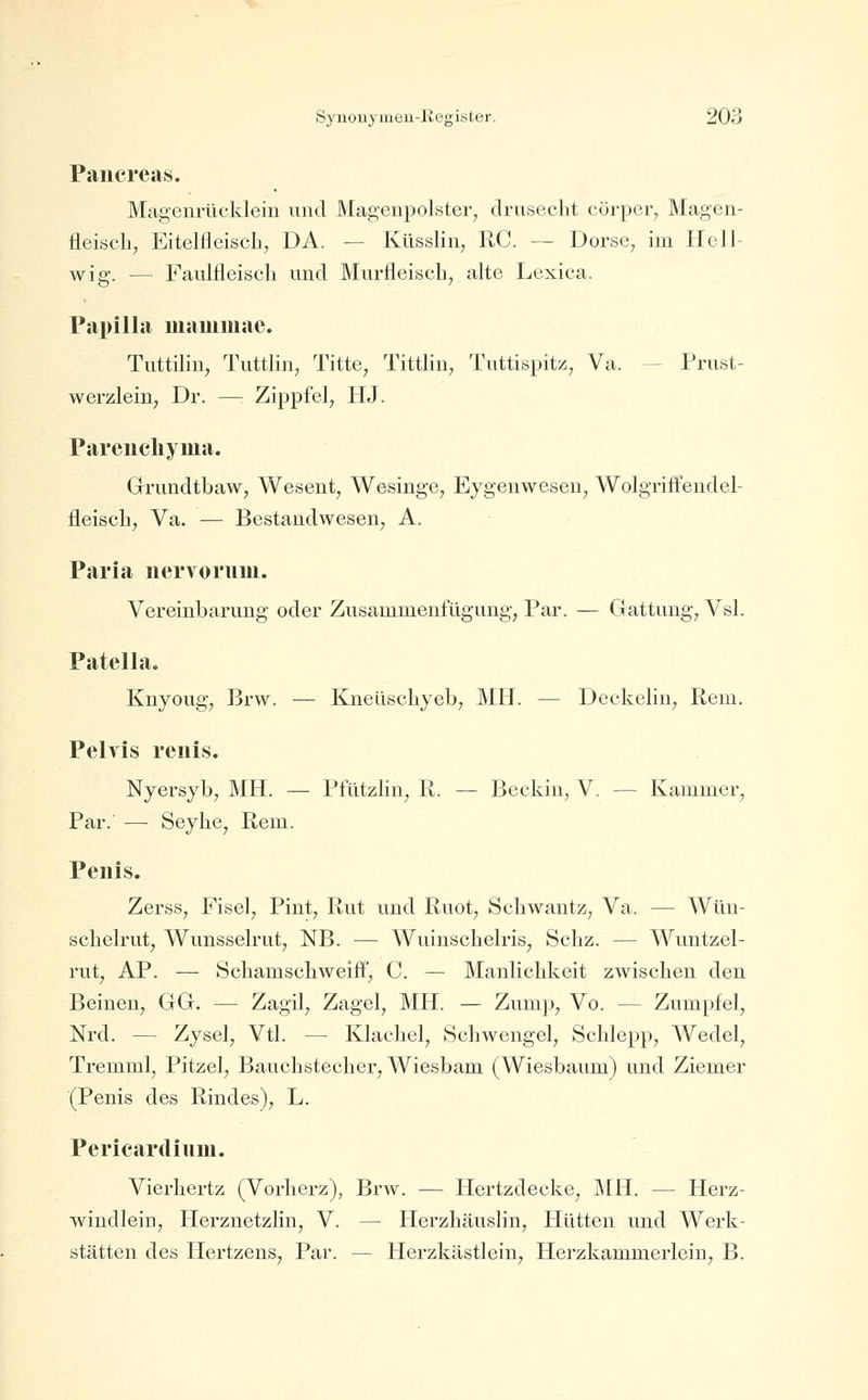 Paiicreas. Magenrücklein und Magenpolster, drusecht cörper, Magen- fleiscli, Eitelfleiscb, DA. — Küsslin, RC. — Dorse, im IIcll- wig. — Faulfleisch und Murfleiscb, alte Lexica. Papilla mammae. Tuttilin, Tuttlin, Titte, Tittlin, Tuttispit/., Va. — Prust- werzlein, Dr. —: Zippfel, HJ. Pareucliyma. Grundtbaw, Wesent, Wesinge, Eygenwesen, Wolgriffendel- fleisch, Va. — Bestandwesen, A. Paria iiervorum. Vereinbarung oder Zusammenfügung, Par. — Gattung, Vsl. Patella. Knyoug, Brw. — Kneüscbyeb, MH. — Deckelin, Rem. Pelvis reiiis. Nyersyb, MH. — Pfützbn, R. — Beckin, V. — Kammer, Par. — Seybe, Rem. Penis. Zerss, Fisel, Pint, Rut und Ruot, Scbwantz, Va. — Wün- scbelrut, Wunsselrut, NB. — Wuinscbelris, Scbz. — Wuntzel- rut, AP. — Schamscliweiif, C. — Manlicbkeit zwischen den Beinen, GG. — Zagil, Zagel, MH. — Zump, Vo. — Zumpfel, Nrd. — Zysel, Vtl. — Klaehel, Schwengel, Schlepp, Wedel, Tremml, Pitzel, Bauchstecher, Wiesbam (Wiesbaum) und Ziemer (Penis des Rindes), L. Pericardium. Vierhertz (Vorherz), Brw. — Hertzdecke, MR. — Herz- windlein, Herznetzlin, V. — Herzhäuslin, Hütten und Werk- stätten des Hertzens, Par. — Herzkästlein, Herzkammerlein, B.