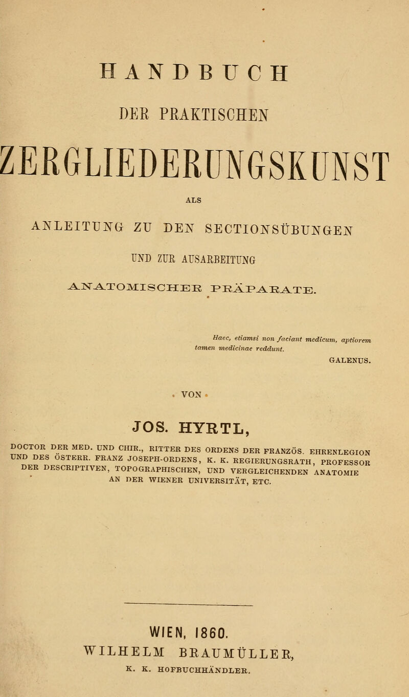 HANDBUCH DER PRAKTISCHEN ZEßGLIEDERüNGSKÜNST ALS ANLEITÜJ^^G ZU DEK SECTIO^SÜBUNGEN UND ZUR ArSAHBEITUNG Haec, etiamsi non faciant medicum, aptiorem tarnen medicinae reddunt. GALENUS. VON ' JOS. HYRTL, DOCTOR DER MED. UND CHIR., RITTER DES ORDENS DER FRANZÖS. EHRENLEGION UND DES OSTERR. FRANZ JOSEPH-ORDENS, K. K. REGIERUNGSRATH, PROFESSOR DER DESCRIPTIVEN, TOPOGRAPHISCHEN, UND VERGLEICHENDEN ANATOMIE AN DER WIENER UNIVERSITÄT, ETC. WIEN, 1860. WILHELM BEAUMÜLLER, K. K. HOPBUCHHÄNDLER.