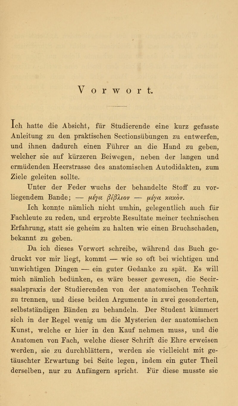 Vorwort. Ich hatte die Absicht, für Studierende eine kurz gefasste Anleitung zu den praktischen Sectionsübungen zu entwerfen, und ihnen dadurch einen Führer an die Hand zu geben, welcher sie auf kürzeren Bei wegen, neben der langen und ermüdenden Heerstrasse des anatomischen Autodidakten, zum Ziele geleiten sollte. Unter der Eeder wuchs der behandelte Stoff zu vor- liegendem Bande; — [isya ßlßhov — ii&ya aaxov. Ich konnte nämlich nicht umhin, gelegentlich auch für Fachleute zu reden, und erprobte Resultate meiner technischen Erfahrung, statt sie geheim zu halten wie einen Bruchschaden, bekannt zu geben. Da ich dieses Vorwort schreibe, während das Buch ge- druckt vor mir liegt, kommt — wie so oft bei wichtigen und unwichtigen Dingen — ein guter Gedanke zu spät. Es will mich nämlich bedünken, es wäre besser gewesen, die Secir- saalspraxis der Studierenden von der anatomischen Technik zu trennen, und diese beiden Argumente in zwei gesonderten, selbstständigen Bänden zu behandeln. Der Student kümmert sich in der Regel wenig um die Mysterien der anatomischen Kunst, welche er hier in den Kauf nehmen muss, und die Anatomen von Fach, welche dieser Schrift die Ehre erweisen werden, sie zu durchblättern, werden sie vielleicht mit ge- täuschter Erwartung bei Seite legen, indem ein guter Theil derselben, nur zu Anfängern spricht. Für diese musste sie