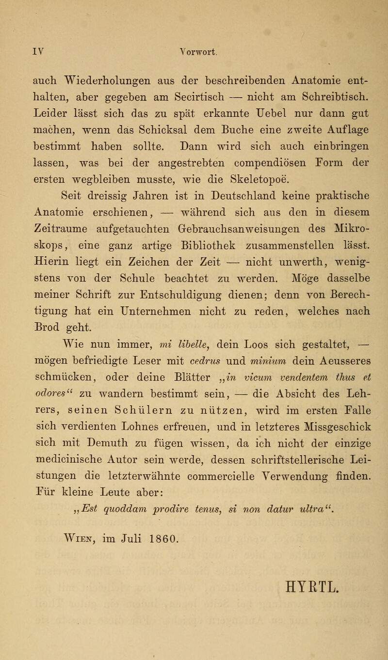 auch Wiederholungen aus der beschreibenden Anatomie ent- halten, aber gegeben am Secirtisch — nicht am Schreibtisch. Leider lässt sich das zu spät erkannte Uebel nur dann gut machen, wenn das Schicksal dem Buche eine zweite Auflage bestimmt haben sollte. Dann wird sich auch einbringen lassen, was bei der angestrebten compendiösen Form der ersten wegbleiben musste, wie die Skeletopoe. Seit dreissig Jahren ist in Deutschland keine praktische Anatomie erschienen, — während sich aus den in diesem Zeiträume aufgetauchten Gebrauchsanweisungen des Mikro- skops, eine ganz artige Bibliothek zusammenstellen lässt. Hierin liegt ein Zeichen der Zeit — nicht unwerth, wenig- stens von der Schule beachtet zu werden. Möge dasselbe meiner Schrift zur Entschuldigung dienen; denn von Berech- tigung hat ein Unternehmen nicht zu reden, welches nach Brod geht. Wie nun immer, mi libelle, dein Loos sich gestaltet, — mögen befriedigte Leser mit cedrus und minium dein Aeusseres schmücken, oder deine Blätter „in vicum vendentem thus et odoy^es zu wandern bestimmt sein, — die Absicht des Leh- rers, seinen Schülern zu nützen, wird im ersten Falle sich verdienten Lohnes erfreuen, und in letzteres Missgeschick sich mit Demuth zu fügen wissen, da ich nicht der einzige medicinische Autor sein werde, dessen schriftstellerische Lei- stungen die letzterwähnte commercielle Verwendung finden. Für kleine Leute aber: „Est quoddani prodire tenus, si non datur ultra. Wien, im Juli 1860. HTRTL.