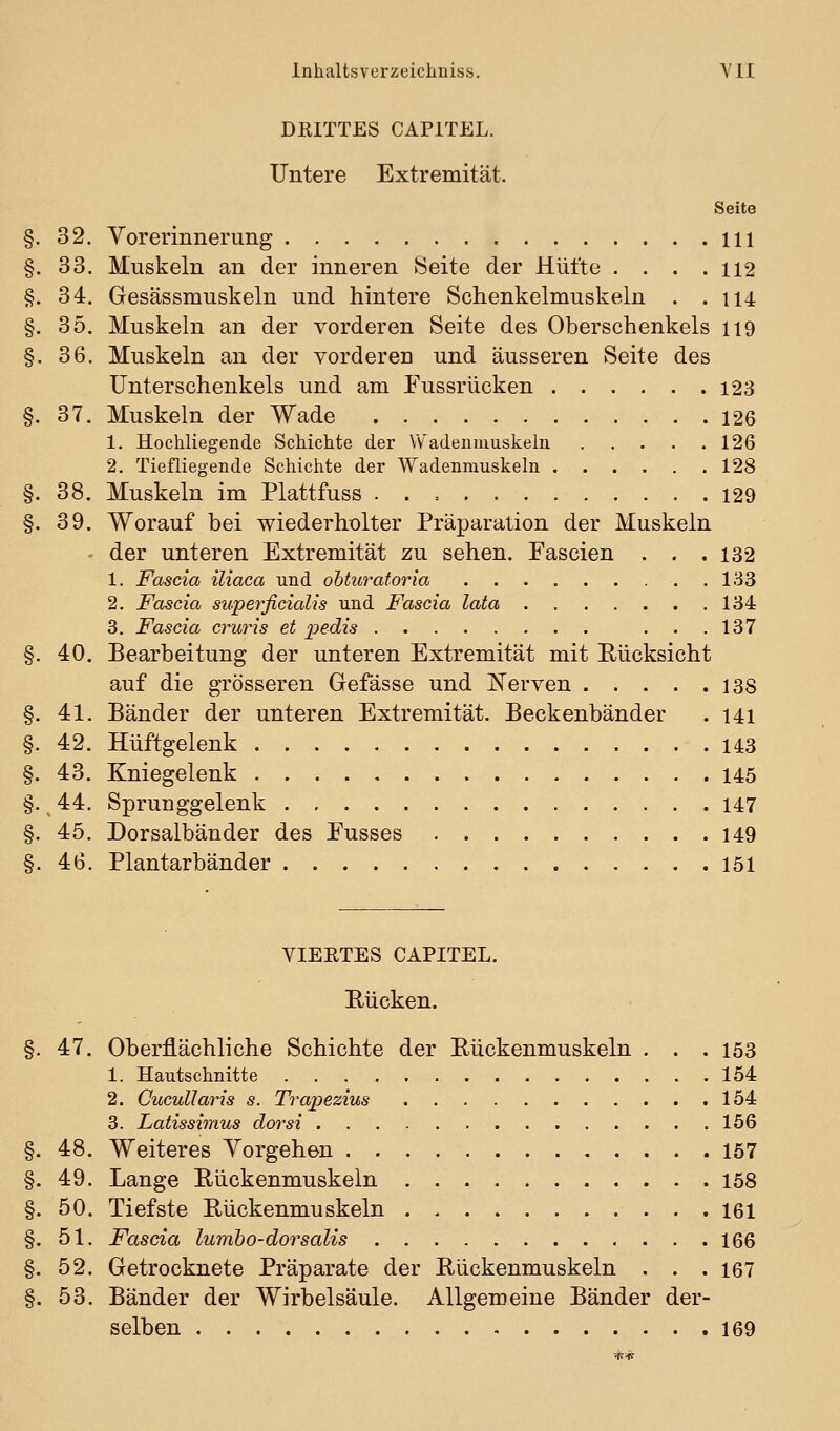 DEITTES CAPITEL. Untere Extremität. Seite §. 32. Vorerinnerung 111 §. 33. Muskeln an der inneren Seite der Hüfte . . . .112 §. 34. Gesässmuskeln und hintere Schenkelmuskeln . . 114 §. 35. Muskeln an der vorderen Seite des Oberschenkels 119 §. 36. Muskeln an der vorderen und äusseren Seite des Unterschenkels und am Fussrücken 123 §. 37. Muskeln der Wade 126 1. Hochliegende Schichte der Wadenniuskein 126 2. Tiefliegende Schichte der Wadenmuskeln 128 §. 38. Muskeln im Plattfuss . . = 129 §. 39. Worauf bei wiederholter Präparation der Muskeln der unteren Extremität zu sehen. Fascien . . .132 1. Fascia iliaca und ohturatoria 133 2. Fascia superficialis und Fascia lata 134 3. Fascia cruris et j^edis ...137 §. 40. Bearbeitung der unteren Extremität mit Eücksicht auf die grösseren Gefässe und I^erven 138 §. 41. Bänder der unteren Extremität. Beckenbänder . 141 §. 42. Hüftgelenk 143 §. 43. Kniegelenk 145 §. 44. Sprunggelenk 147 §. 45. Dorsalbänder des Eusses 149 §. 46. Plantarbänder 151 VIERTES CAPITEL. Rücken. §. 47. Oberflächliche Schichte der Rückenmuskeln . . .153 1. Hautschnitte 154 2. Cucullaris s. Trapezius 154 3. Latissimus dorsi 156 §. 48. Weiteres Yorgehen 157 §. 49. Lange Rückenmuskeln 158 §. 50. Tiefste Rückenmuskeln 161 §. 51. Fascia lumho-dorsalis 166 §. 52. Getrocknete Präparate der Rückenmuskeln . . . 167 §. 53. Bänder der Wirbelsäule. Allgemeine Bänder der- selben 169