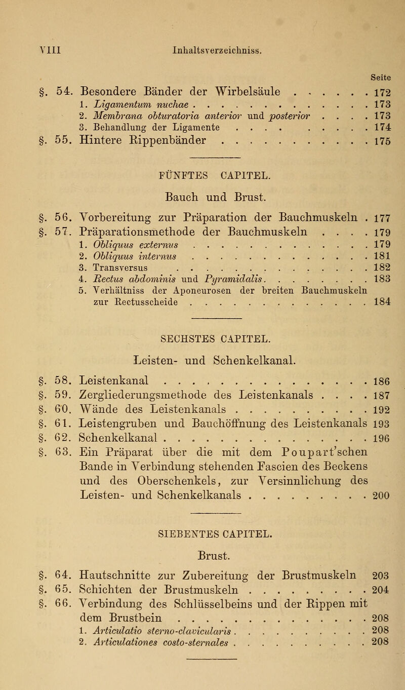 Seite §. 54. Besondere Bänder der Wirbelsäule 172 1. Ligamentum nuchae 173 2. Memhrana ohturatoria anterior und posterior . . . .173 3. Behandlung der Ligamente .... 174 §. 55. Hintere Rippenbänder 175 FÜNFTES CAPITEL. Bauch und Brust. 56. Vorbereitung zur Präparation der Bauchmuskeln . 177 57. Präparationsmethode der Bauchmuskeln .... 179 1. Ohliquus externiis 179 2. Ohliquus internus 181 3. Transversus 182 4. Bectus ahdominis und Pyramidalis 183 5. Verliältniss der Aponeurosen der breiten Bauchmuskeln zur Eectusscheide 184 SECHSTES CAPITEL. Leisten- und Schenkelkanal. §. 58. Leistenkanal 186 §. 59. Zergliederungsmethode des Leistenkanals .... 187 §. 60. Wände des Leistenkanals 192 §. 61. Leistengruben und Bauchöffnung des Leistenkanals 193 §. 62. Schenkelkanal 196 §. 63. Ein Präparat über die mit dem Poupart'sehen Bande in Verbindung stehenden Fascien des Beckens und des Oberschenkels, zur Versinnlichung des Leisten- und Schenkelkanals 200 SIEBENTES CAPITEL. Brust. 64. Hautschnitte zur Zubereitung der Brustmuskeln 203 65. Schichten der Brustmuskeln 204 66. Verbindung des Schlüsselbeins und der Rippen mit dem Brustbein 208 1. Articulatio sterno-clavicularis 208 2. Articulationes costo-sternales 208