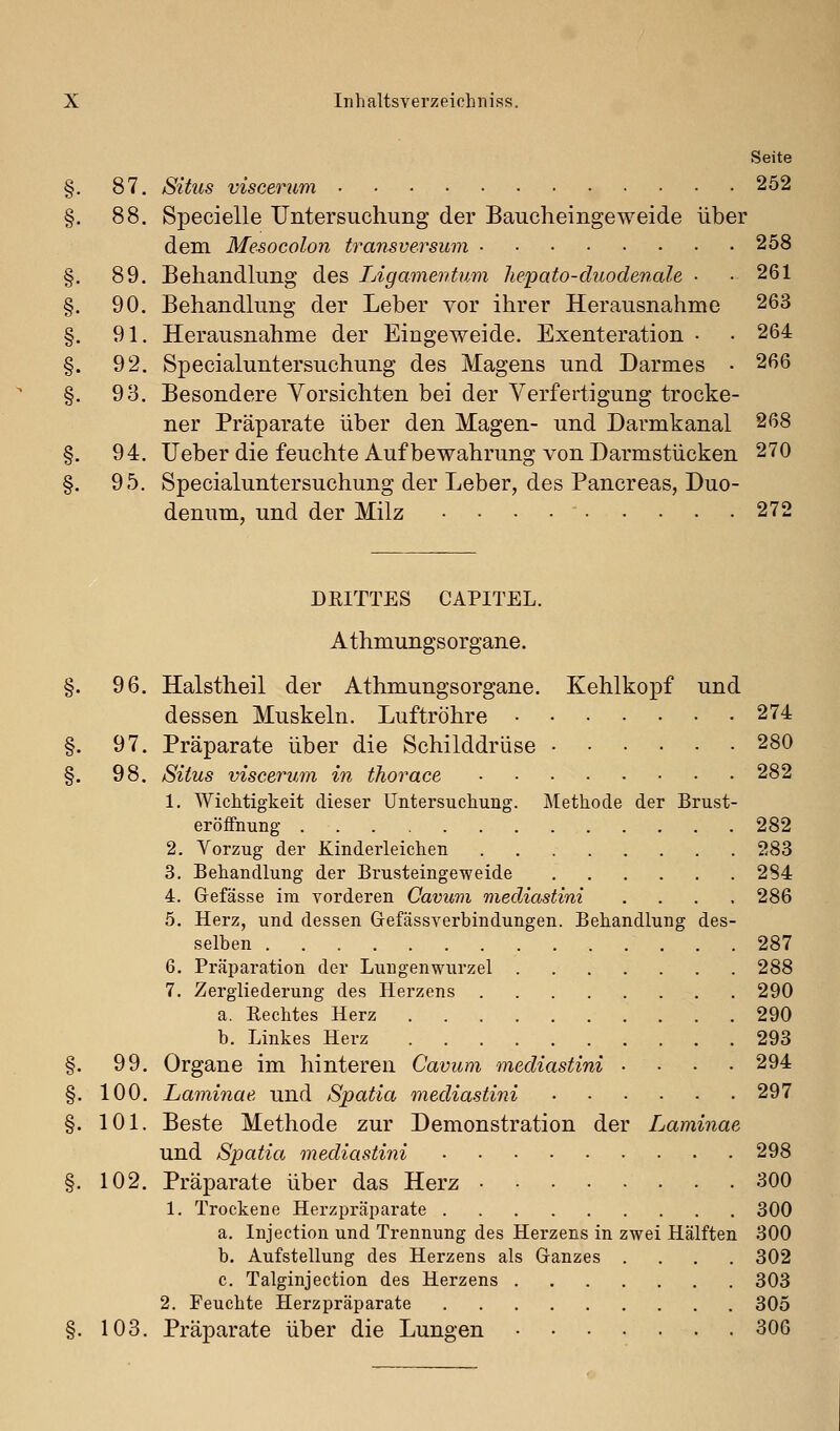 Seite §. 87. SÜ21S viscerum 252 §. 88. Specielle Untersuchung der Baucheingeweide über dem Mesocolon transversum 258 §. 89. Behandlung des Ligamentum he/pato-duodenale • .261 §. 90. Behandhmg der Leber vor ihrer Herausnahme 263 §. 91. Herausnahme der Eingeweide. Exenteration • • 264 §. 92. Specialuntersuchung des Magens und Darmes • 266 §. 93. Besondere Vorsichten bei der Verfertigung trocke- ner Präparate über den Magen- und Darmkanal 268 §. 94. lieber die feuchte Auf bewahrung von Darmstücken 270 §. 95. Specialuntersuchung der Leber, des Pancreas, Duo- denum, und der Milz 272 DRITTES CAPITEL. Athmungsorgane. §. 96. Halstheil der Athmungsorgane. Kehlkopf und dessen Muskeln. Luftröhre 274 §. 97. Präparate über die Schilddrüse 280 §. 98. Situs viscerum in thorace 282 1. Wichtigkeit dieser Untersuchung. Methode der Brust- eröffnung 282 2. Vorzug der Kinderleichen 283 3. Behandlung der Brusteingeweide 284 4. Gefässe im vorderen Oavum mediastini .... 286 5. Herz, und dessen Gefässverbindungen. Behandlung des- selben 287 6. Präparation der Lungenwurzel 288 7. Zergliederung des Herzens 290 a. Rechtes Herz 290 b. Linkes Herz 293 §. 99. Organe im hinteren Cavum mediastini .... 294 §. 100. Laminae und Spatia mediastini 297 §. 101. Beste Methode zur Demonstration der Laminae und Spatia mediastini 298 §. 102. Präparate über das Herz 300 1. Trockene Herzpräparate 300 a. Injection und Trennung des Herzens in zwei Hälften 300 b. Aufstellung des Herzens als Ganzes .... 302 c. Talginjection des Herzens 303 2. Feuchte Herzpräparate 305 §. 103. Präparate über die Lungen 306