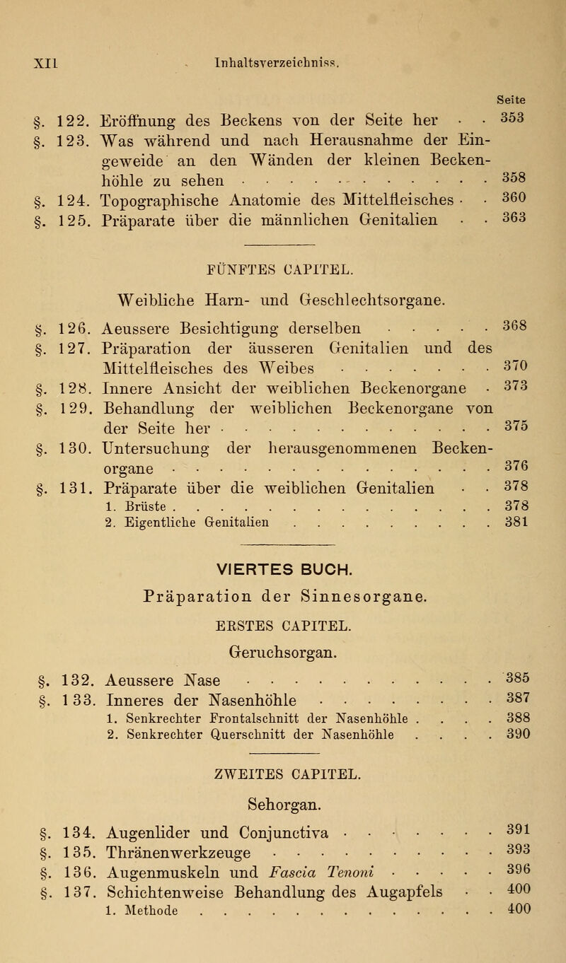 Seite §. 122. Eröffnung des Beckens von der Seite her • • 353 §. 123. Was während und nach Herausnahme der Ein- geweide an den Wänden der kleinen Becken- höhle zu sehen ^^8 §. 124. Topographische Anatomie des Mitteltleisches • • 360 §. 125. Präparate über die männlichen Genitalien • • 363 FÜNFTES OAPITEL. Weibliche Harn- und Geschlechtsorgane. §. 126. Aeussere Besichtigung derselben 368 §. 127. Präparation der äusseren Genitalien und des Mittelfleisches des Weibes 370 §. 128. Innere Ansicht der weiblichen Beckenorgane • 373 §. 129. Behandlung der weiblichen Beckenorgane von der Seite her 375 §. 130. Untersuchung der herausgenommenen Becken- organe 376 §. 131. Präparate über die weiblichen Genitalien • • 378 1. Brüste 378 2. Eigentliche Genitalien 381 VIERTES BUCH. Präparation der Sinnesorgane. ERSTES CAPITEL. Geruchsorgan. §. 132. Aeussere Nase 385 §. 133. Inneres der Nasenhöhle 387 1. Senkrechter Frontalschnitt der Nasenhöhle .... 388 2. Senkrechter Querschnitt der Nasenhöhle .... 390 ZWEITES CAPITEL. Sehorgan. §. 134. Augenlider und Conjunctiva • • 391 §. 135. Thränenwerkzeuge 393 §. 136. Augenmuskeln und Fascia Tenoni 396 §. 137. Schichtenweise Behandlung des Augapfels • • 400 1. Methode 400