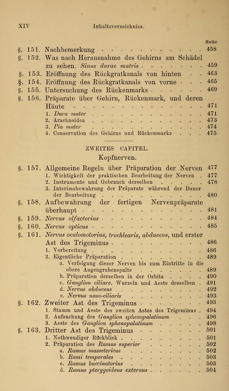 Seite §. 151. Nachbemerkung • •' • • • .458 §. 152. Was nach Herausnahme des Gehirns am Schädel zu sehen. Sinus durae matris 459 §. 153. Eröffnung des Eückgratkanals von hinten • • 463 §. 154. Eröifnung des Rückgratkanals von vorne • • • 465 §. 155. Untersuchung des Eückenmarks 469 §. 156. Präparate über Gehirn, Rückenmark, und deren Häute 471 1. Dura viater 471 2. Arachnoidea 473 3. Pia mater 474 4. Conservation des GreMrns und Eückenmarks . . . 475 ZWEITES CAPITEL. Kopfnerven. §. 157. Allgemeine Regeln über Präparation der Nerven 477 1. Wichtigkeit der praktischen Bearbeitung der Nerven . 477 2. Instrumente und Gebrauch derselben 478 3. Interimsbewahrung der Präparate während der Dauer der Bearbeitung 480 §. 158. Aufbewahrung der fertigen Nervenpräparate überhaupt 481 §. 159. Nervus olfactorius 484 §. 160. Nervus opticus 485 §. 161. Nervus oculomoiorius, trochlearis, abducens, und erster Ast des Trigeminus 486 1. Vorbereitung 486 2. Eigentliche Präparation 489 a. Verfolgung dieser Nerven bis zum Eintritte in die obere Augengrubenspalte 489 b. Präparation derselben in der Orbita .... 490 c. Ganglion ciliare. Wurzeln und Aeste desselben . 491 d. Nervus abducens 492 e. Nervus naso-ciliaris 493 §. 162. Zweiter Ast des Trigeminus 493 1. Stamm und Aeste des zweiten Astes des Trigeminus . 494 2. Aufsuchung des Ganglion sjjhenopalatinum . . . 496 3. Aeste des Ganglion sphenopalatinum 498 §. 163. Dritter Ast des Trigeminus 501 1. NothAvendiger EUckblick 501 2. Präparation des Ramus superior 502 a. Ramus massetericus . 502 b. Rami temporales 503 c. Ramus huccinatorius 503 d. Ramus pterygoideus externus 504