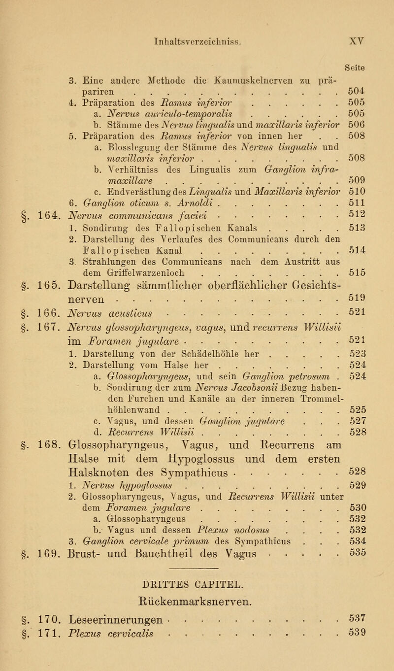 Seite 3. Eine andere Methode die Kaumuskelnerven zu prä- pariren 604 4. Präparation des Eamus inferior 505 a. Nervus auriculo-temjDoralis 505 b. Stämme des Nervus linguaUs und viaxillaris inferior 506 5. Präparation des Hamus inferior von innen her . . 508 a. Blosslegung der Stämme des Nervus lingualis und maxiUaris inferior 508 b. Yerhältniss des Lingualis zum Ganglion infra- maxillare 509 c. Endverästlung des L?w^Ma?2s und MaxiUaris inferior 510 6. Ganglion oticum s. Arnolcli 511 §. 164. Nervus communicans faciei ^12 1. Sondirung des Fallopischen Kanals 513 2. Darstellung des Verlaufes des Communicans durch den Fallopischen Kanal 514 3. Strahlungen des Communicans nach dem Austritt aus dem Griffelwarzenloch 515 §. 165. Darstellung sämmtlicher oberflächlicher Gesichts- nerven 519 §. 166. Nervus acnsticus 521 §. 167. Nervus glossopharyiigeus, vagus, nnd recurrens Willisii im Foramen jugulare 521 1. Darstellung von der Schädelhöhle her 523 2. Darstellung vom Halse her 524 a. Glossopliaryngeus, und sein Ganglion petrosum . 524 b. Sondirung der zum Nervus Jacobsonii Bezug haben- den Furchen und Kanäle an der inneren Trommel- höhlenwand 525 c. Vagus, und dessen Ganglion jugulare . . . 527 d. Recurrens Willisii 528 §. 168. Glossopharyngeus, Vagus, und Recurrens am Halse mit dem Hypoglossus und dem ersten Halsknoten des Sympathicus 528 1. Nervus hypoglossus 529 2. Glossopharyngeus, Vagus, und Recurrens Willisii unter dem Foramen jugulare 530 a. Glossopharyngeus 532 b. Vagus und dessen Plexus noclostis .... 532 3. Ganglion cervicale primum des Sympathicus . . . 534 §. 169. Brust- und Bauchtheil des Vagus 535 DRITTES CAPITEL. Rückenmarksnerven. §. 170. Leseerinnerungen 537 §, 171. Plexus cervicalis 539