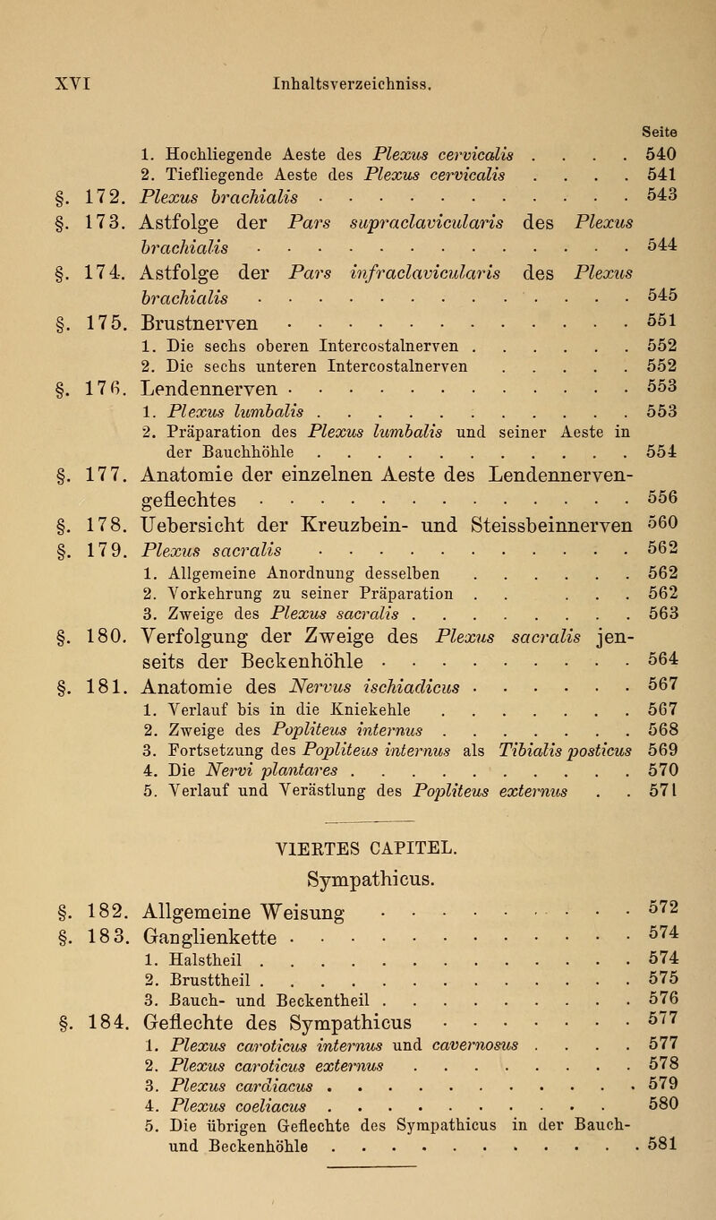 Seite 1. Hochliegende Aeste des Plexus cervicalis .... 540 2. Tiefliegende Aeste des Plexus cervicalis .... 541 §. 172. Plexus brachialis 543 §. 173. Astfolge der Pars supradavicularis des Plexus brachialis 544 §. 174. Astfolge der Pars infraclavicularis des Plexus brachialis 545 §. 175. Brustnerven 551 1. Die sechs oberen Intercostalnerven 552 2. Die sechs unteren Intercostalnerven 552 §. 17ß. Lendennerven 553 1. Plexus lumbalis 553 2. Präparation des Plexus lumbalis und seiner Aeste in der Bauchhöhle 554 §. 177. Anatomie der einzelnen Aeste des Lendennerven- geflechtes 556 §. 178. Uebersicht der Kreuzbein- und Steissbeinnerven 560 §. 179. Plexus sacralis 562 1. Allgemeine Anordnung desselben 562 2. Vorkehrung zu seiner Präparation . . ... 562 3. Zweige des Plexus sacralis 563 §. 180. Verfolgung der Zweige des Plexus sacralis jen- seits der Beckenhöhle 564 §. 181. Anatomie des Nervus ischiadicus 567 1. Verlauf bis in die Kniekehle 567 2. Zweige des Popliteus internus 568 3. 'Foxi^%i'i\mg diQ% Popliteus internus als Tibialis posticus 569 4. Die Nervi plantares 570 5. Verlauf und Verästlung des Popliteus externus . .571 VIERTES CAPITEL. Sympathicus. 182. Allgemeine Weisung 572 18 3. Ganglienkette 574 1. Halstheil 574 2. Brusttheil 575 3. Bauch- und Beckentheil 576 184. Geflechte des Sympathicus 577 1. Plexus caroticus internus und cavernosus .... 577 2. Plexus caroticus externus 578 3. Plexus cardiacus 579 4. Plexus coeliacus 580 5. Die übrigen Geflechte des Sympathicus in der Bauch- und Beckenhöhle 581