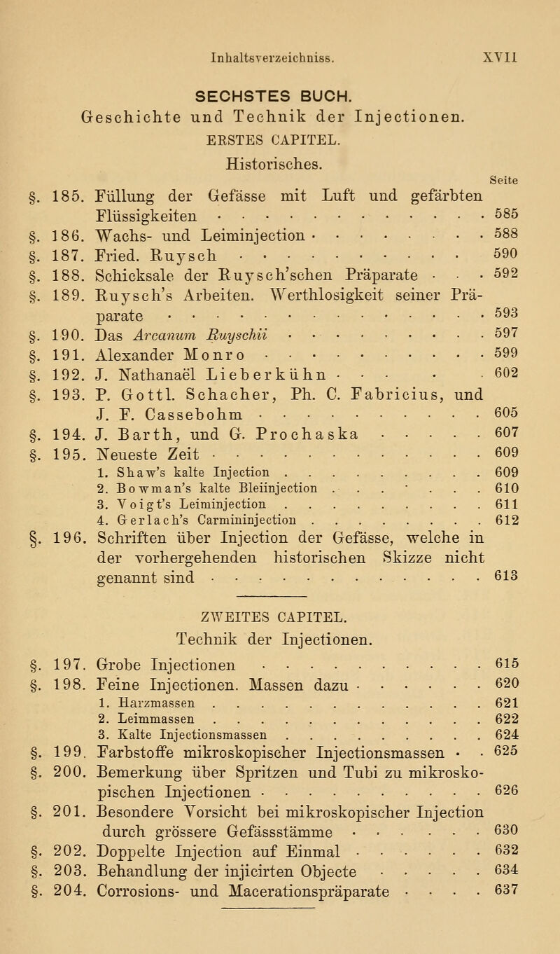 SECHSTES BUCH. Geschichte und Technik der Injectionen. ERSTES CAPITEL. Historisches. Seite 185. Füllung der Gefässe mit Luft und gefärbten Flüssigkeiten 585 186. Wachs- und Leiminjection 588 187. Fried. Ruysch 590 188. Schicksale der Ruysch'schen Präparate • • 592 189. Ruysch's Arbeiten. \Yerthlosigkeit seiner Prä- parate 593 190. Das Ärcanum Buyschii 597 191. Alexander Monro 599 192. J. Nathanael Lieberkühn 602 193. P. Gottl. Schacher, Ph. C. Fabricius, und J. F. Cassebohm 605 194. L Barth, und G. Prochaska 607 195. Neueste Zeit 609 1. Shaw's kalte Injection 609 2. Bowman's kalte Bleiinjection . . . • . . . 610 3. Voigt's Leiminjection 611 4. Grerlach's Carmininjection 612 §. 196. Schriften über Injection der Gefässe, welche in der vorhergehenden historischen Skizze nicht genannt sind 613 ZWEITES CAPITEL. Technik der Injectionen. §. 197. Grobe Injectionen 615 §. 198. Feine Injectionen. Massen dazu 620 1. Harzmassen 621 2. Leimmassen 622 3. Kalte Injectionsmassen 624 §. 199. Farbstoffe mikroskopischer Injectionsmassen • • 625 §. 200. Bemerkung über Spritzen und Tubi zu mikrosko- pischen Injectionen 626 §. 201. Besondere Vorsicht bei mikroskopischer Injection durch grössere Gefässstämme 630 §. 202. Doppelte Injection auf Einmal ...... 632 §. 203. Behandlung der injicirten Objecto 634 §. 204. Corrosions- und Macerationspräparate .... 637