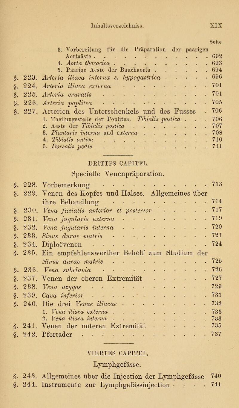 Seite 3. Vorbereitung für die Präparation der paarigen Aortaäste 692 4. Aorta thoracica 693 5. Paarige Aeste der Bauchaorta 694 §. 223. Arteria iliaca iiüerna s. hypogastrica 696 §. 224, Arteria iliaca externa 701 §. 225. Arteria cruralis 701 §. 226. Arteria poplitea 705 §. 227. Arterien des Unterschenkels und des Fusses • 706 1. Theilungsstelle der Poplitea. Tihialis postica . . . 706 2. Aeste der Tibialis postica 707 3. Plantaris interna und externa 708 4. Tihialis antica 710 5. Dorsalis pedis 711 DEITTFS CAPITFL. Specielle Yenenpräparation. §. 228. Vorbemerkung 713 §. 229. Venen des Kopfes und Halses. Allgemeines über ihre Behandlung 7l4 §. 230. Vena facialis anterior et posterior 717 §. 231, Vena jugularis externa 719 §. 232. Vena jugulains interna 720 §. 233. Sinus durae matris 721 §. 234. Diploevenen 724 §. 235. Ein empfehlenswerther Behelf zum Studium der Sinus durae matris 725 §. 236. Vena subclavia 726 §. 237. Venen der oberen Extremität 727 §. 238. Vena azygos 729 §. 239. Cava inferior - 731 §. 240. Die drei Venae iliacae 732 1. Vena iliaca externa 733 2. Vena iliaca interna 733 §. 241. Venen der unteren Extremität 735 §. 242. Pfortader 737 VIERTES CAPITEL. Lymphgefässe, 243, Allgemeines über die Injection der Lymphgefässe 740 244. Instrumente zur Lymphgefässinjection .... 741