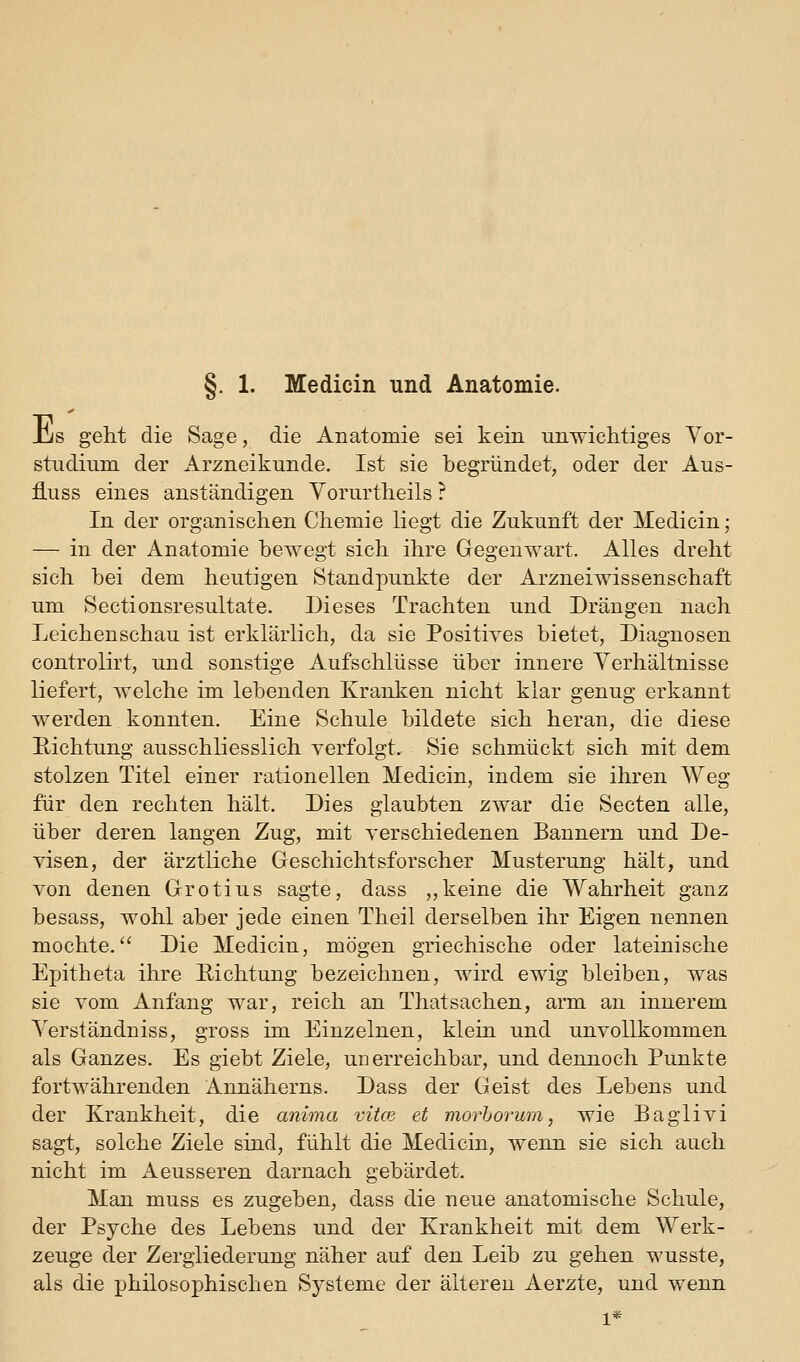 §. 1. Medicin und Anatomie. jCjs geht die Sage, die Anatomie sei kein unwichtiges Vor- studium der Arzneikunde. Ist sie begründet, oder der Aus- fluss eines anständigen Vorurtheils ? In der organischen Chemie liegt die Zukunft der Medicin; — in der Anatomie bewegt sich ihre Gegenwart. Alles dreht sich bei dem heutigen Standpunkte der Arzneiwissenschaft um Sectionsresultate. Dieses Trachten und Drängen nach Leichenschau ist erklärlich, da sie Positives bietet, Diagnosen controlirt, und sonstige Aufschlüsse über innere Yerhältnisse liefert, welche im lebenden Kranken nicht klar genug erkannt werden konnten. Eine Schule bildete sich heran, die diese Hichtung ausschliesslich verfolgt. Sie schmückt sich mit dem stolzen Titel einer rationellen Medicin, indem sie ihren Weg für den rechten hält. Dies glaubten zwar die Secten alle, über deren langen Zug, mit verschiedenen Bannern und De- visen, der ärztliche Geschichtsforscher Musterung hält, und von denen Grotius sagte, dass ,,keine die Wahrheit ganz besass, wohl aber jede einen Theil derselben ihr Eigen nennen mochte. Die Medicin, mögen griechische oder lateinische Epitheta ihre Eichtung bezeichnen, wird ewig bleiben, was sie vom Anfang war, reich an Thatsachen, arm an innerem ^'erständniss, gross im Einzelnen, klein und unvollkommen als Ganzes. Es giebt Ziele, unerreichbar, und dennoch Punkte fortwährenden Annäherns. Dass der Geist des Lebens und der Krankheit, die anima vitce et morhor'um, wie Baglivi sagt, solche Ziele sind, fühlt die Medicin, wenn sie sich auch nicht im Aeusseren darnach gebärdet. Man muss es zugeben, dass die neue anatomische Schule, der Psyche des Lebens und der Krankheit mit dem Werk- zeuge der Zergliederung näher auf den Leib zu gehen wusste, als die philosophischen Systeme der älteren Aerzte, und wenn