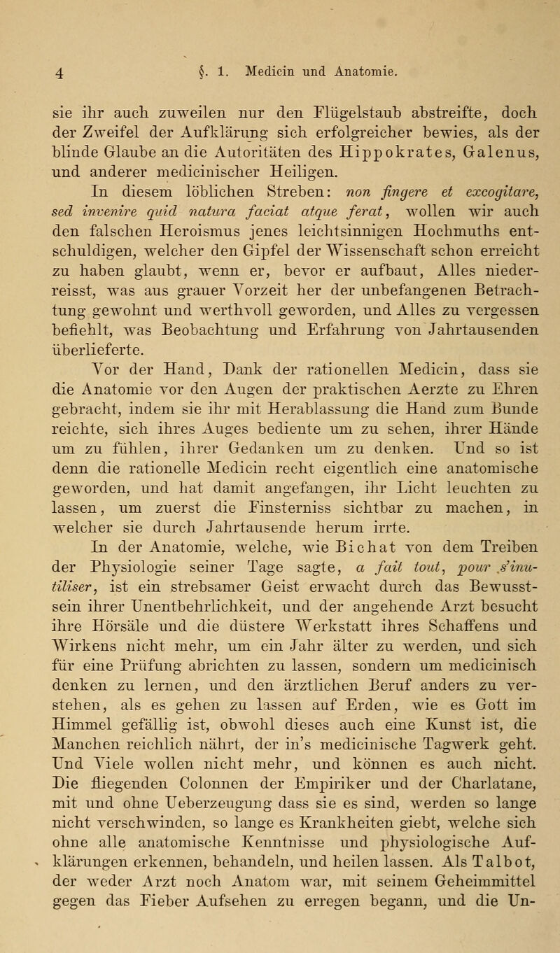 sie ihr auch zuweilen nur den riügelstaub abstreifte, doch der Zweifel der Aufklärung sich erfolgreicher bewies, als der blinde Glaube an die Autoritäten des Hippokrates, Galenus, und anderer medicinischer Heiligen. In diesem löblichen Streben: non fingere et excogitare, sed invenire quid natura faciat atque ferat, wollen wir auch den falschen Heroismus jenes leichtsinnigen Hochmuths ent- schuldigen, welcher den Gipfel der Wissenschaft schon erreicht zu haben glaubt, wenn er, bevor er aufbaut, Alles nieder- reisst, was aus grauer Yorzeit her der unbefangenen Betrach- tung gewohnt und werthyoll geworden, und Alles zu vergessen befiehlt, was Beobachtung und Erfahrung von Jahrtausenden überlieferte. Vor der Hand, Dank der rationellen Medicin, dass sie die Anatomie vor den Augen der praktischen Aerzte zu Ehren gebracht, indem sie ihr mit Herablassung die Hand zum Bunde reichte, sich ihres Auges bediente um zu sehen, ihrer Hände um zu fühlen, ihrer Gedanken um zu denken. Und so ist denn die rationelle Medicin recht eigentlich eine anatomische geworden, und hat damit angefangen, ihr Licht leuchten zu lassen, um zuerst die Einsterniss sichtbar zu machen, in welcher sie durch Jahrtausende herum irrte. In der Anatomie, welche, wie Bichat von dem Treiben der Physiologie seiner Tage sagte, a fait tout^ pour ß'inu- tiliser, ist ein strebsamer Geist erwacht durch das Bewusst- sein ihrer Unentbehrlichkeit, und der angehende Arzt besucht ihre Hörsäle und die düstere Werkstatt ihres Schaffens und Wirkens nicht mehr, um ein Jahr älter zu werden, und sich für eine Prüfung abrichten zu lassen, sondern um medicinisch denken zu lernen, und den ärztlichen Beruf anders zu ver- stehen, als es gehen zu lassen auf Erden, wie es Gott im Himmel gefällig ist, obwohl dieses auch eine Kunst ist, die Manchen reichlich nährt, der in's medicinische Tagwerk geht. Und Yiele wollen nicht mehr, und können es auch nicht. Die fliegenden Colonnen der Empiriker und der Charlatane, mit und ohne Ueberzeugung dass sie es sind, werden so lange nicht verschwinden, so lange es Krankheiten giebt, welche sich ohne alle anatomische Kenntnisse und physiologische Auf- klärungen erkennen, behandeln, und heilen lassen. Als Talbot, der weder Arzt noch Anatom war, mit seinem Geheimmittel gegen das Eieber Aufsehen zu erregen begann, und die Un-