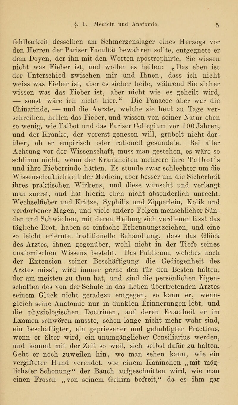 fehlbarkeit desselben am Schmerzenslager eines Herzogs Yor den Herren der Pariser Facultät bewähren sollte, entgegnete er dem Doyen, der ihn mit den Worten apostrophirte, Sie wissen nicht was Fieber ist, und wollen es heilen: „Das eben ist der Unterschied zwischen mir und Ihnen, dass ich nicht weiss was Fieber ist, aber es sicher heile, während Sie sicher wissen was das Fieber ist, aber nicht wie es geheilt wird, — sonst wäre ich nicht hier. Die Panacee aber war die Chinarinde, — und die Aerzte, welche sie heut zu Tage ver- schreiben, heilen das Fieber, und wissen von seiner Natur eben so wenig, wie Talbot und das Pariser Collegium vor 100 Jahren, und der Kranke, der vorerst genesen will, grübelt nicht dar- über, ob er empirisch oder rationell gesundete. Bei aller Achtung vor der Wissenschaft, muss man gestehen, es wäre so schlimm nicht, wenn der Krankheiten mehrere ihre Talbot's und ihre Fieberrinde hätten. Es stünde zwar schlechter um die Wissenschaftlichkeit der Medicin, aber besser um die Sicherheit ihres praktischen Wirkens, und diese wünscht und verlangt man zuerst, und hat hierin eben nicht absonderlich unrecht. Wechselfieber und Krätze, Syphilis und Zipperlein, Kolik und verdorbener Magen, und viele andere Folgen menschlicher Sün- den und Schwächen, mit deren Heilung sich verdienen lässt das tägliche Brot, haben so einfache Erkennungszeichen, und eine so leicht erlernte traditionelle Behandlung, dass das Glück des Arztes, ihnen gegenüber, wohl nicht in der Tiefe seines anatomischen Wissens besteht. Das Publicum, welches nach der Extension seiner Beschäftigung die Gediegenheit des Arztes misst, wird immer gerne den für den Besten halten, der am meisten zu thun hat, und sind die persönlichen Eigen- schaften des von der Schule in das Leben übertretenden Arztes seinem Glück nicht geradezu entgegen, so kann er, wenn- gleich seine Anatomie nur in dunklen Erinnerungen lebt, und die physiologischen Doctrinen, auf deren Exactheit er im Examen schwören musste, schon lange nicht mehr wahr sind, ein beschäftigter, ein gepriesener und gehuldigter Practicus, wenn er älter wird, ein unumgänglicher Consiliarius werden, und kommt mit der Zeit so weit, sich selbst dafür zu halten. Geht er noch zuweilen hin, wo man sehen kann, wie ein vergifteter Hund verendet, wie einem Kaninchen „mit mög- lichster Schonung der Bauch aufgeschnitten wird, wie man einen Frosch „von seinem Gehirn befreit, da es ihm gar