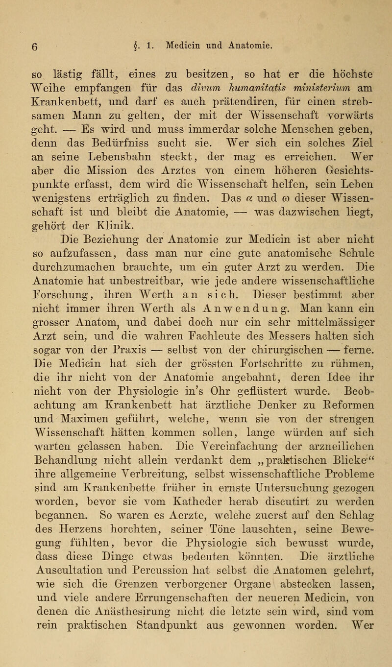 SO lästig fällt, eines zu besitzen, so hat er die höchste Weihe empfangen für das divum humanitatis ministerium am Krankenbett, und darf es auch prätendiren, für einen streb- samen Mann zu gelten, der mit der Wissenschaft vorwärts geht. — Es wird und muss immerdar solche Menschen geben, denn das Bedürfniss sucht sie. Wer sich ein solches Ziel an seine Lebensbahn steckt, der mag es erreichen. Wer aber die Mission des Arztes von einem höheren Gesichts- punkte erfasst, dem wird die Wissenschaft helfen, sein Leben wenigstens erträglich zu finden. Das a und co dieser Wissen- schaft ist und bleibt die Anatomie, — was dazwischen liegt, gehört der Klinik. Die Beziehung der Anatomie zur Medicin ist aber nicht so aufzufassen, dass man nur eine gute anatomische Schule durchzumachen brauchte, um ein guter Arzt zu werden. Die Anatomie hat unbestreitbar, wie jede andere wissenschaftliche Forschung, ihren Werth an sich. Dieser bestimmt aber nicht immer ihren Werth als Anwendung. Man kann ein grosser Anatom, und dabei doch nur ein sehr mittelmässiger Arzt sein, und die wahren Fachleute des Messers halten sich sogar von der Praxis — selbst von der chirurgischen — ferne. Die Medicin hat sich der grössten Fortschritte zu rühmen, die ihr nicht von der Anatomie angebahnt, deren Idee ihr nicht von der Physiologie in's Ohr geflüstert wurde. Beob- achtung am Krankenbett hat ärztliche Denker zu Eeformen und Maximen geführt, welche, wenn sie von der strengen Wissenschaft hätten kommen sollen, lange würden auf sich warten gelassen haben. Die Vereinfachung der arzneilichen Behandlung nicht allein verdankt dem „praktischen Blicke ihre allgemeine Verbreitung, selbst wissenschaftliche Probleme sind am Krankenbette früher in ernste Untersuchung gezogen worden, bevor sie vom Katheder herab discutirt zu werden begannen. So waren es Aerzte, welche zuerst auf den Schlag des Herzens horchten, seiner Töne lauschten, seine Bewe- gung fühlten, bevor die Physiologie sich bewusst wurde, dass diese Dinge etwas bedeuten könnten. Die ärztliche Auscultation und Percussion hat selbst die Anatomen gelehrt, wie sich die Grenzen verborgener Organe abstecken lassen, und viele andere Errungenschaften der neueren Medicin, von denen die Anästhesirung nicht die letzte sein wird, sind vom rein praktischen Standpunkt aus gewonnen worden. Wer