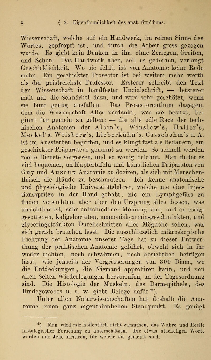 Wissenschaft, welche auf ein Handwerk, im reinen Sinne des Wortes, gepfropft ist, und durch die Arbeit gross gezogen wurde. Es giebt kein Denken in ihr, ohne Zerlegen, Greifen, und Sehen. Das Handwerk aber, soll es gedeihen, verlangt Geschicklichkeit. Wo sie fehlt, ist von Anatomie keine Eede mehr. Ein geschickter Prosector ist bei weitem mehr werth als der geistreichste Professor. Ersterer schreibt den Text der Wissenschaft in handfester IJnzialschrift, — letzterer malt nur die Schnörkel dazu, und wird sehr geschätzt, wenn sie bunt genug ausfallen. Das Prosectorenthum dagegen, dem die Wissenschaft Alles verdankt, was sie besitzt, be- ginnt für gemein zu gelten; — die alte edle Eace der tech- nischen Anatomen der Albin's, Winslow's, Haller's, Meckel's, Wrisberg's, Lieberkiihn's, Cassebohm's u. A. ist im Aussterben begriffen, und es klingt fast als Bedauern, ein geschickter Präparateur genannt zu werden. So schnell werden reelle Dienste vergessen, und so wenig belohnt. Man findet es viel bequemer, an Kupfertafeln und künstlichen Präparaten von Guy und Auzoux Anatomie zu dociren, als sich mitMenschen- fl.eisch die Hände zu beschmutzen. Ich kenne anatomische und physiologische Universitätslehrer, welche nie eine Injec- tionsspritze in der Hand gehabt, nie ein Lymphgefäss zu finden versuchten, aber über den Ursprung alles dessen, was unsichtbar ist, sehr entschiedener Meinung sind, und an essig- gesottenen, kaligehärteten, ammoniakcarmin-geschminkten, und glyceringetränkten Durchschnitten alles Mögliche sehen, was sich gerade brauchen lässt. Die ausschliesslich mikroskopische Richtung der Anatomie unserer Tage hat zu dieser Entwer- thung der praktischen Anatomie geführt, obwohl sich in ihr weder dichten, noch schwärmen, noch absichtlich betrügen lässt, wie jenseits der Yergrösserungen von 300 Diam., wo die Entdeckungen, die JSTiemand approbiren kann, und von allen Seiten Wiederlegungen hervorrufen, an der Tagesordnung sind. Die Histologie der Muskeln, des Darmepithels, des Bindegewebes u. s. w. giebt Belege dafür ^'). Unter allen Naturwissenschaften hat deshalb die Ana- tomie einen ganz eigenthümlichen Standpunkt. Es genügt *) Man wird mir hoffentlich, nicht zumuthen, das Wahre und Reelle histologischer Forschung zu unterschätzen. Die etwas stacheligen Worte werden nur Jene irritiren, für welche sie gemeint sind.