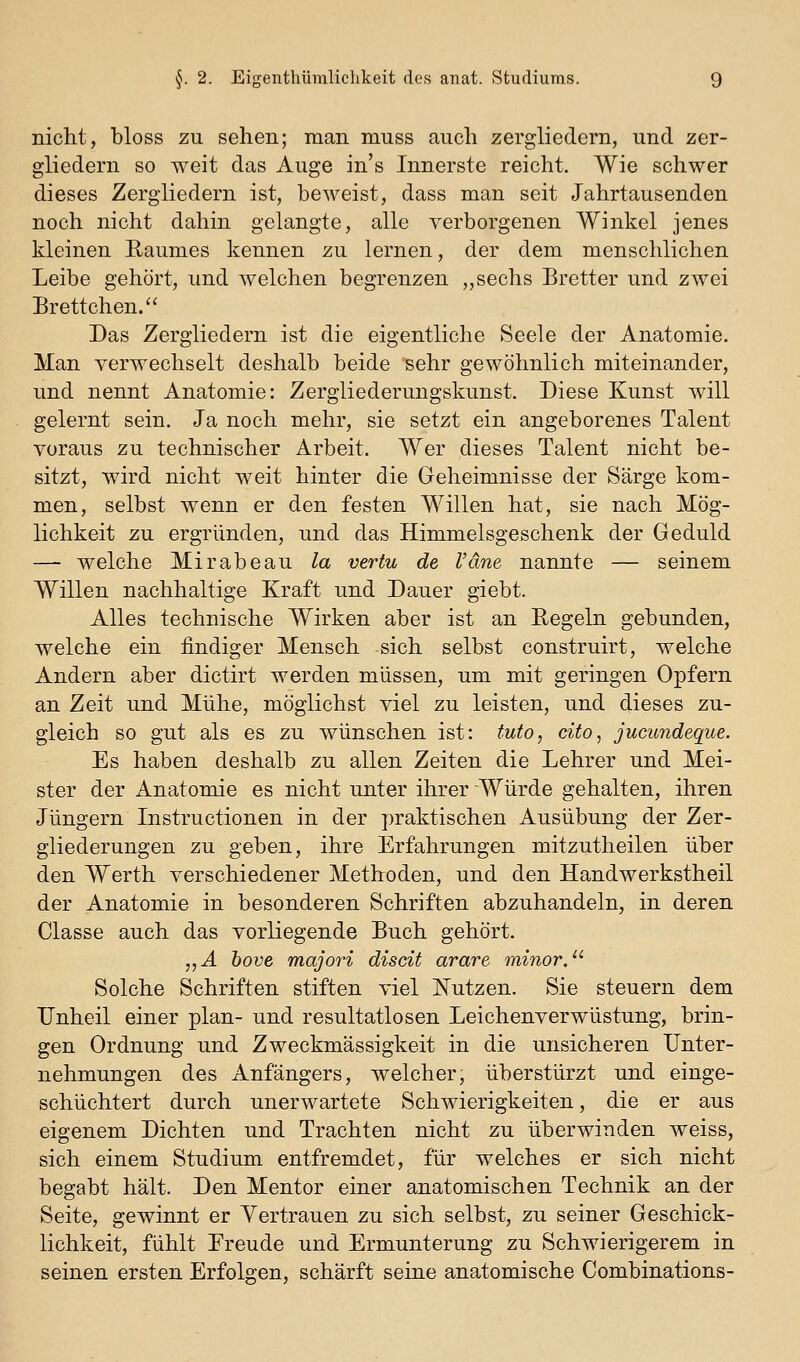 nicht, bloss zu sehen; man muss auch zergliedern, und zer- gliedern so weit das Auge in's Innerste reicht. Wie schwer dieses Zergliedern ist, beweist, dass man seit Jahrtausenden noch nicht dahin gelangte, alle verborgenen Winkel jenes kleinen Raumes kennen zu lernen, der dem menschlichen Leibe gehört, und welchen begrenzen „sechs Bretter und zwei Brettchen. Das Zergliedern ist die eigentliche Seele der Anatomie. Man verwechselt deshalb beide sehr gewöhnlich miteinander, und nennt Anatomie: Zergliederungskunst. Diese Kunst will gelernt sein. Ja noch mehr, sie setzt ein angeborenes Talent voraus zu technischer Arbeit. AVer dieses Talent nicht be- sitzt, wird nicht weit hinter die Geheimnisse der Särge kom- men, selbst wenn er den festen Willen hat, sie nach Mög- lichkeit zu ergründen, und das Himmelsgeschenk der Geduld — welche Mirabeau la vertu de Väne nannte — seinem Willen nachhaltige Kraft und Dauer giebt. Alles technische Wirken aber ist an Regeln gebunden, welche ein findiger Mensch sich selbst construirt, welche Andern aber dictirt werden müssen, um mit geringen Opfern an Zeit und Mühe, möglichst viel zu leisten, und dieses zu- gleich so gut als es zu wünschen ist: tuto, cito, jucundeque. Es haben deshalb zu allen Zeiten die Lehrer und Mei- ster der Anatomie es nicht unter ihrer Würde gehalten, ihren Jüngern Instructionen in der praktischen Ausübung der Zer- gliederungen zu geben, ihre Erfahrungen mitzutheilen über den Werth verschiedener Methoden, und den Handwerkstheil der Anatomie in besonderen Schriften abzuhandeln, in deren Classe auch das vorliegende Buch gehört. „Ä bove majori discit arare minor/^ Solche Schriften stiften viel I^utzen. Sie steuern dem Unheil einer plan- und resultatlosen Leichenverwüstung, brin- gen Ordnung und Zweckmässigkeit in die unsicheren Unter- nehmungen des Anfängers, welcher, überstürzt und einge- schüchtert durch unerwartete Schwierigkeiten, die er aus eigenem Dichten und Trachten nicht zu überwinden weiss, sich einem Studium entfremdet, für welches er sich nicht begabt hält. Den Mentor einer anatomischen Technik an der Seite, gewinnt er Yertrauen zu sich selbst, zu seiner Geschick- lichkeit, fühlt Ereude und Ermunterung zu Schwierigerem in seinen ersten Erfolgen, schärft seine anatomische Combinations-
