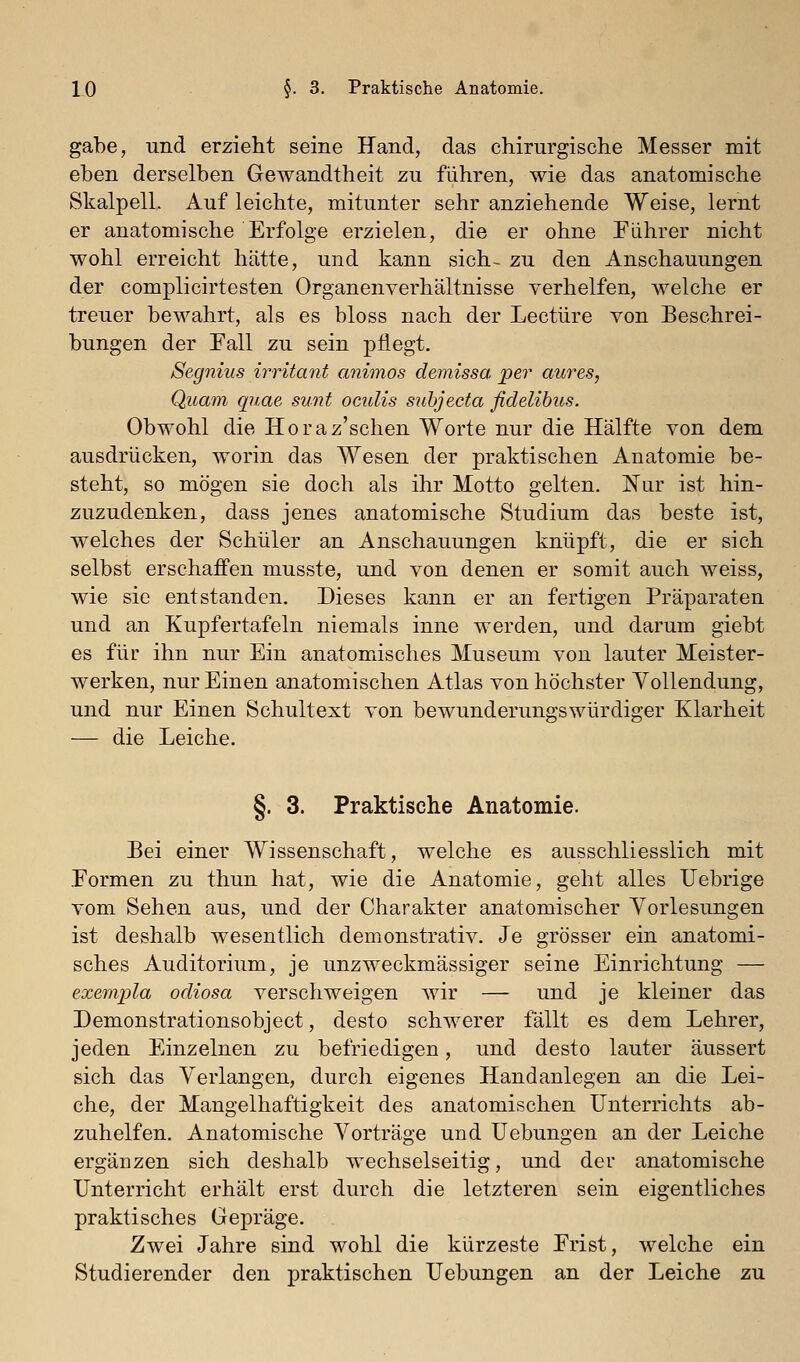 gäbe, und erzieht seine Hand, das chirurgische Messer mit eben derselben Gewandtheit zu führen, wie das anatomische Skalpell. Auf leichte, mitunter sehr anziehende Weise, lernt er anatomische Erfolge erzielen, die er ohne Piihrer nicht wohl erreicht hätte, und kann sich- zu den Anschauungen der complicirtesten Organenverhältnisse verhelfen, welche er treuer bewahrt, als es bloss nach der Leetüre von Beschrei- bungen der Fall zu sein pflegt. Segnius irritant animos demissa per aures, Quam qnae sunt oculis subjecta fidelihus. Obwohl die lioraz'schen Worte nur die Hälfte von dem ausdrücken, worin das Wesen der praktischen Anatomie be- steht, so mögen sie doch als ihr Motto gelten. Nur ist hin- zuzudenken, dass jenes anatomische Studium das beste ist, welches der Schüler an Anschauungen knüpft, die er sich selbst erschaffen musste, und von denen er somit auch weiss, wie sie entstanden. Dieses kann er an fertigen Präparaten und an Kupfertafeln niemals inne werden, und darum giebt es für ihn nur Ein anatomisches Museum von lauter Meister- werken, nur Einen anatomischen Atlas von höchster Vollendung, und nur Einen Schultext von bewunderungswürdiger Klarheit — die Leiche. §. 3. Praktische Anatomie. Bei einer Wissenschaft, welche es ausschliesslich mit Formen zu thun hat, wie die Anatomie, geht alles Uebrige vom Sehen aus, und der Charakter anatomischer Vorlesungen ist deshalb wesentlich demonstrativ. Je grösser ein anatomi- sches Auditorium, je unzweckmässiger seine Einrichtung — exempla odiosa verschweigen wir — und je kleiner das Demonstrationsobject, desto schwerer fällt es dem Lehrer, jeden Einzelnen zu befriedigen, und desto lauter äussert sich das Verlangen, durch eigenes Handanlegen an die Lei- che, der Mangelhaftigkeit des anatomischen Unterrichts ab- zuhelfen. Anatomische Vorträge und Uebungen an der Leiche ergänzen sich deshalb wechselseitig, und der anatomische Unterricht erhält erst durch die letzteren sein eigentliches praktisches Gepräge. Zwei Jahre sind wohl die kürzeste Frist, welche ein Studierender den praktischen Uebungen an der Leiche zu