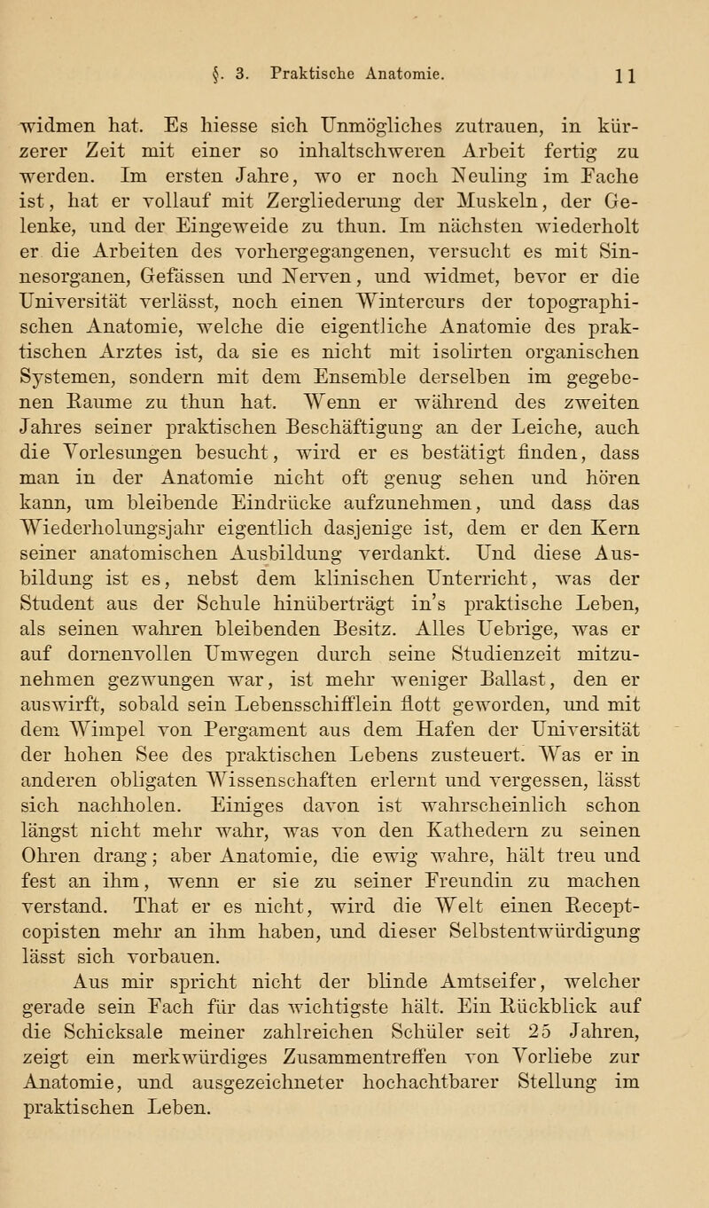 widmen hat. Es hiesse sich Unmögliches zutrauen, in kür- zerer Zeit mit einer so inhaltschweren Arbeit fertig zu werden. Im ersten Jahre, wo er noch Neuling im Pache ist, hat er vollauf mit Zergliederung der Muskeln, der Ge- lenke, und der Eingeweide zu thun. Im nächsten wiederholt er die Arbeiten des vorhergegangenen, versuclit es mit Sin- nesorganen, Gefässen und Nerven, und widmet, bevor er die Universität verlässt, noch einen Wintercurs der topographi- schen Anatomie, welche die eigentliche Anatomie des prak- tischen Arztes ist, da sie es nicht mit isolirten organischen Systemen, sondern mit dem Ensemble derselben im gegebe- nen Eaume zu thun hat. Wenn er während des zweiten Jahres seiner praktischen Beschäftigung an der Leiche, auch die Vorlesungen besucht, wird er es bestätigt finden, dass man in der Anatomie nicht oft genug sehen und hören kann, um bleibende Eindrücke aufzunehmen, und dass das Wiederholungsjahr eigentlich dasjenige ist, dem er den Kern seiner anatomischen Ausbildung verdankt. Und diese Aus- bildung ist es, nebst dem klinischen Unterricht, was der Student aus der Schule hinüberträgt in's praktische Leben, als seinen wahren bleibenden Besitz. Alles Uebrige, was er auf dornenvollen Umwegen durch seine Studienzeit mitzu- nehmen gezwungen war, ist mehr weniger Ballast, den er auswirft, sobald sein Lebensschifflein flott geworden, und mit dem Wimpel von Pergament aus dem Hafen der Universität der hohen See des praktischen Lebens zusteuert. Was er in anderen obligaten Wissenschaften erlernt und vergessen, lässt sich nachholen. Einiges davon ist wahrscheinlich schon längst nicht mehr wahr, was von den Kathedern zu seinen Ohren drang; aber Anatomie, die ewig wahre, hält treu und fest an ihm, wenn er sie zu seiner Freundin zu machen verstand. That er es nicht, wird die Welt einen Eecept- coj)isten mehr an ihm haben, und dieser Selbstentwürdigung lässt sich vorbauen. Aus mir spricht nicht der blinde Amtseifer, welcher gerade sein Each für das wichtigste hält. Ein Eückblick auf die Schicksale meiner zahlreichen Schüler seit 25 Jahren, zeigt ein merkwürdiges Zusammentreff'en von Vorliebe zur Anatomie, und ausgezeichneter hochachtbarer Stellung im praktischen Leben.